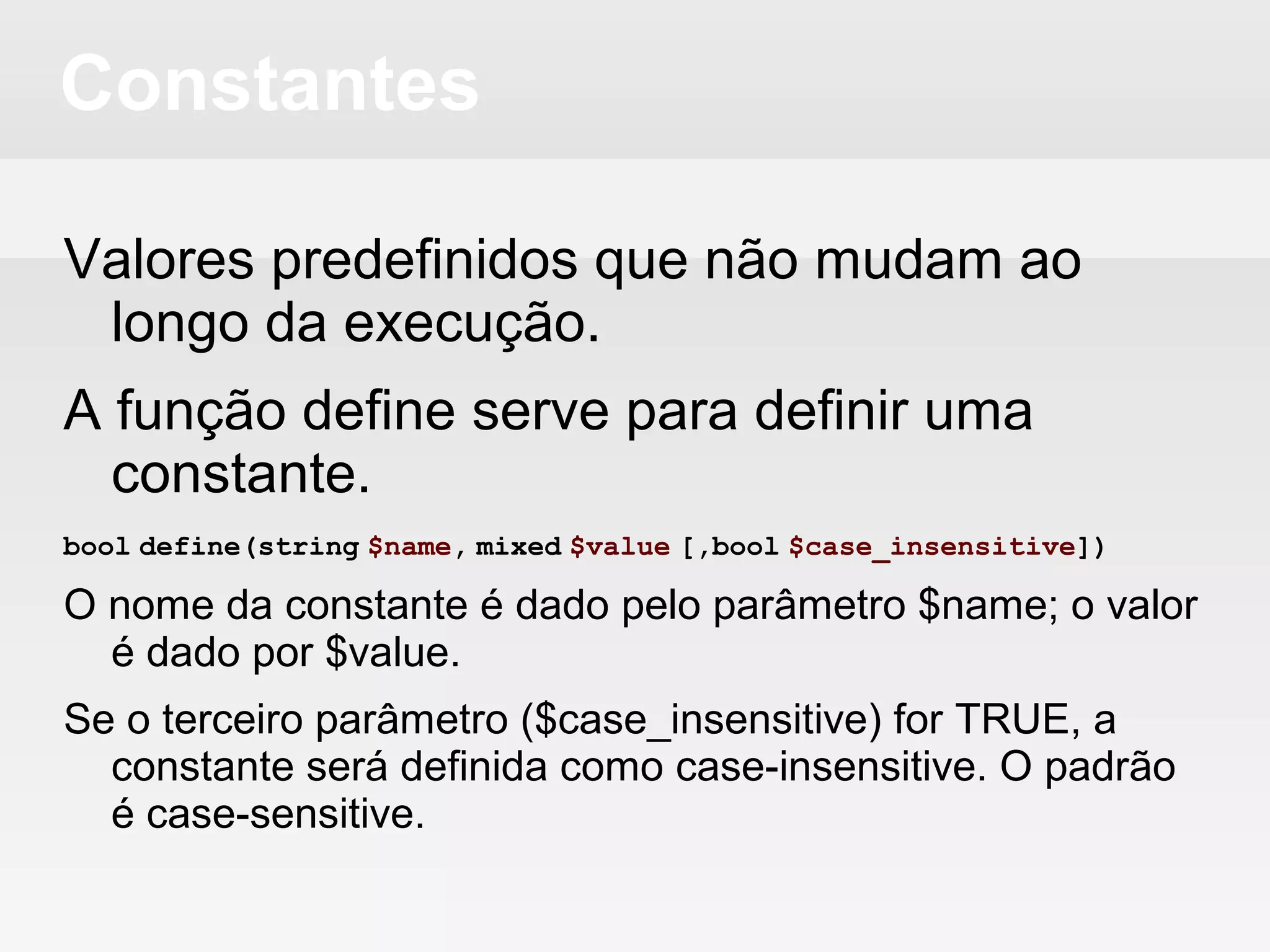 Constantes
Valores predefinidos que não mudam ao
longo da execução.
A função define serve para definir uma
constante.
bool define(string $name, mixed $value [,bool $case_insensitive])
O nome da constante é dado pelo parâmetro $name; o valor
é dado por $value.
Se o terceiro parâmetro ($case_insensitive) for TRUE, a
constante será definida como case-insensitive. O padrão é
case-sensitive.
 