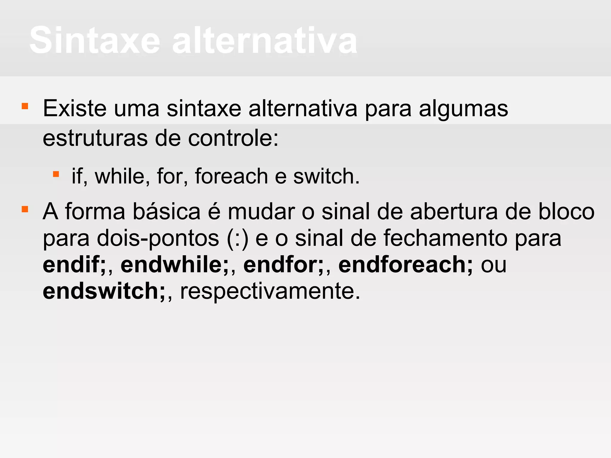 Sintaxe alternativa
 Existe uma sintaxe alternativa para algumas
estruturas de controle:
 if, while, for, foreach e switch.
 A forma básica é mudar o sinal de abertura de bloco
para dois-pontos (:) e o sinal de fechamento para
endif;, endwhile;, endfor;, endforeach; ou
endswitch;, respectivamente.
 