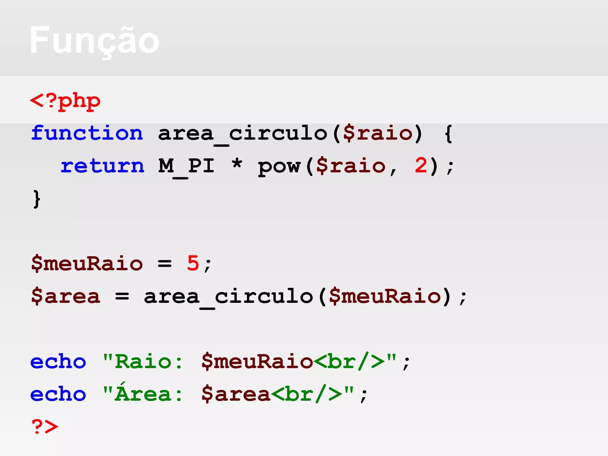 Função
<?php
function area_circulo($raio) {
return M_PI * pow($raio, 2);
}
$meuRaio = 5;
$area = area_circulo($meuRaio);
echo "Raio: $meuRaio<br/>";
echo "Área: $area<br/>";
?>
 