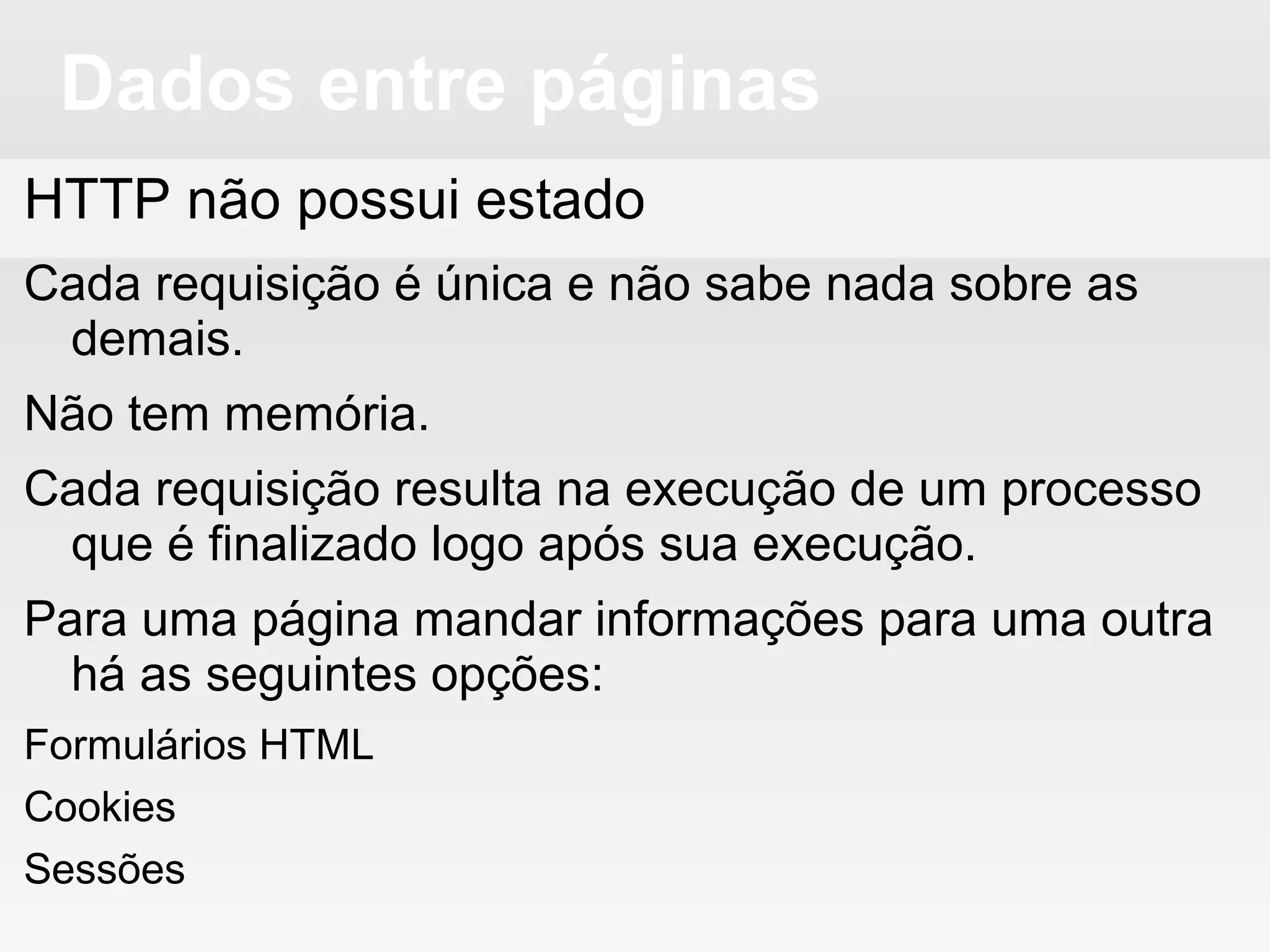 Dados entre páginas
HTTP não possui estado
Cada requisição é única e não sabe nada sobre as
demais.
Não tem memória.
Cada requisição resulta na execução de um processo
que é finalizado logo após sua execução.
Para uma página mandar informações para uma outra
há as seguintes opções:
Formulários HTML
Cookies
Sessões
 