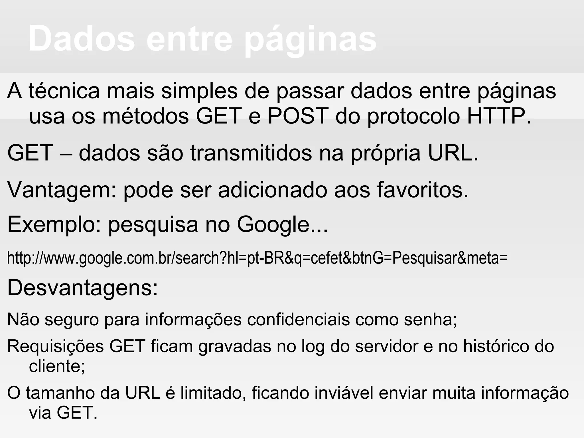 Dados entre páginas
A técnica mais simples de passar dados entre páginas
usa os métodos GET e POST do protocolo HTTP.
GET – dados são transmitidos na própria URL.
Vantagem: pode ser adicionado aos favoritos.
Exemplo: pesquisa no Google...
http://www.google.com.br/search?hl=pt-BR&q=cefet&btnG=Pesquisar&meta=
Desvantagens:
Não seguro para informações confidenciais como senha;
Requisições GET ficam gravadas no log do servidor e no histórico do
cliente;
O tamanho da URL é limitado, ficando inviável enviar muita informação
via GET.
 