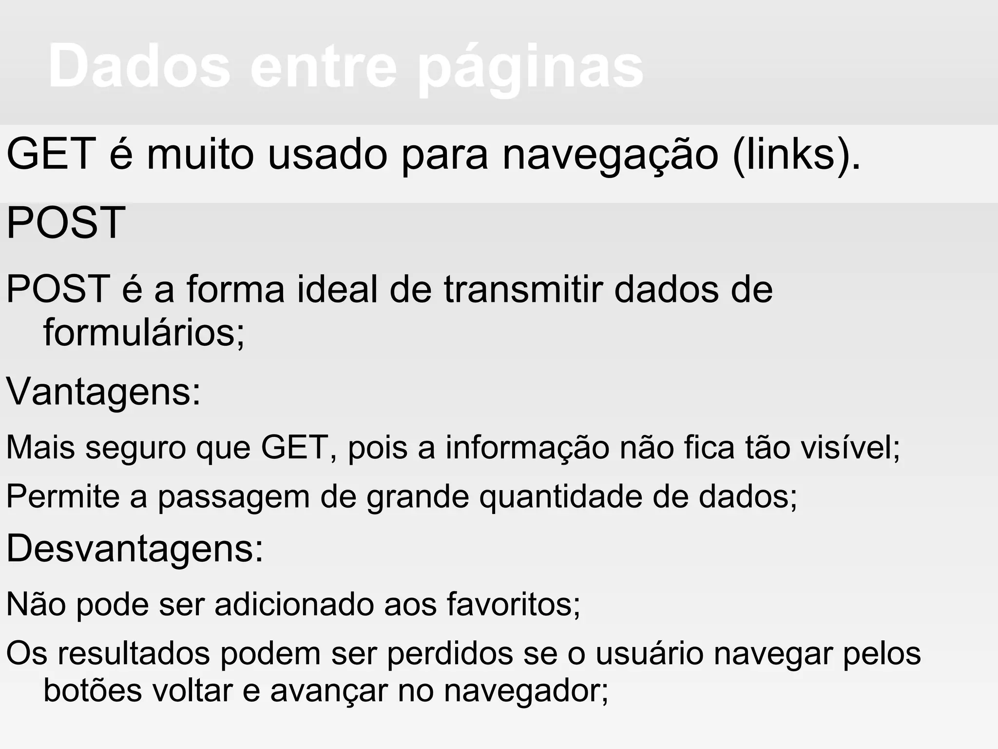 Dados entre páginas
GET é muito usado para navegação (links).
POST
POST é a forma ideal de transmitir dados de
formulários;
Vantagens:
Mais seguro que GET, pois a informação não fica tão visível;
Permite a passagem de grande quantidade de dados;
Desvantagens:
Não pode ser adicionado aos favoritos;
Os resultados podem ser perdidos se o usuário navegar pelos
botões voltar e avançar no navegador;
 