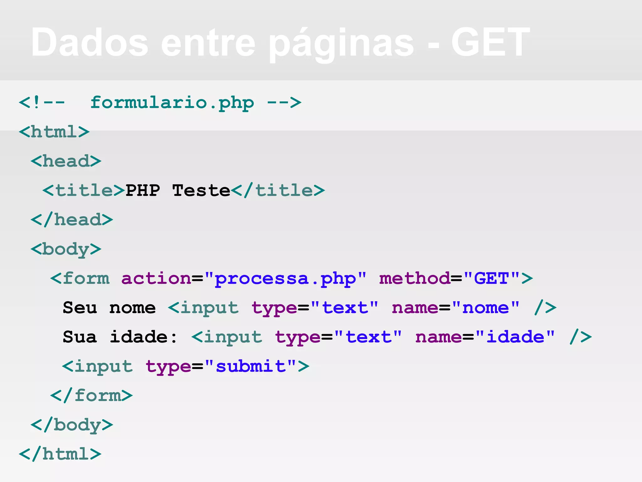 Dados entre páginas - GET
<!-- formulario.php -->
<html>
<head>
<title>PHP Teste</title>
</head>
<body>
<form action="processa.php" method="GET">
Seu nome <input type="text" name="nome" />
Sua idade: <input type="text" name="idade" />
<input type="submit">
</form>
</body>
</html>
 
