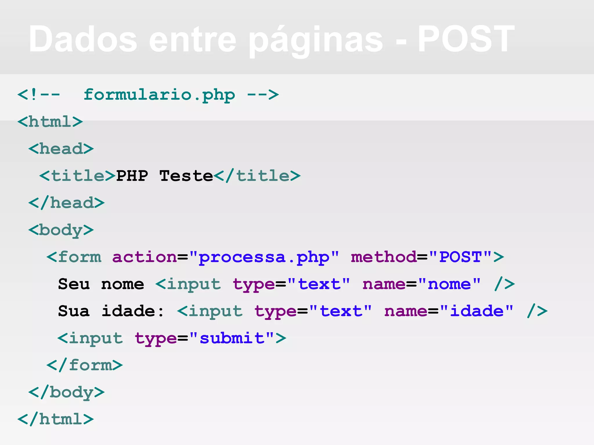 Dados entre páginas - POST
<!-- formulario.php -->
<html>
<head>
<title>PHP Teste</title>
</head>
<body>
<form action="processa.php" method="POST">
Seu nome <input type="text" name="nome" />
Sua idade: <input type="text" name="idade" />
<input type="submit">
</form>
</body>
</html>
 
