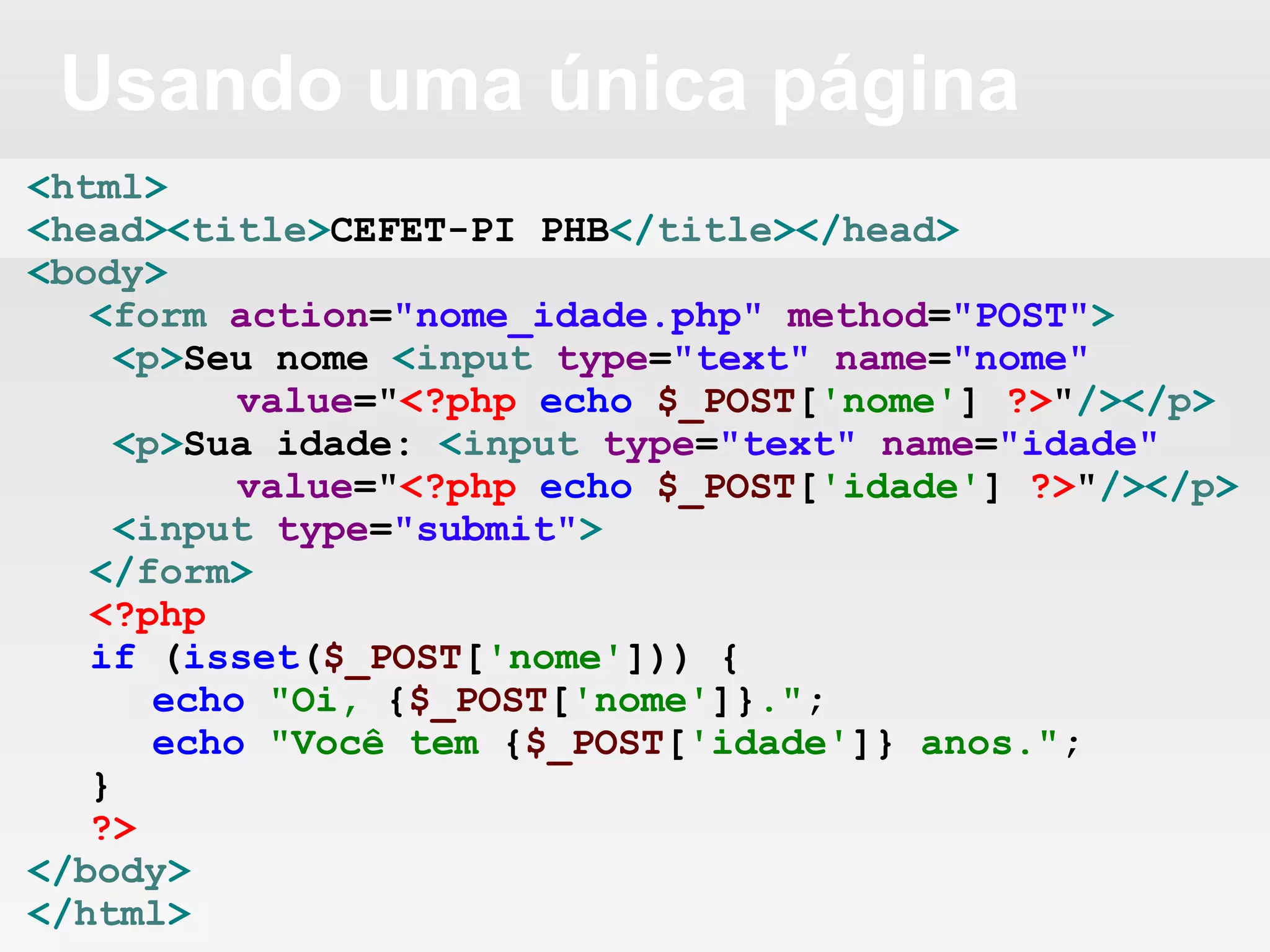 Usando uma única página
<html>
<head><title>CEFET-PI PHB</title></head>
<body>
<form action="nome_idade.php" method="POST">
<p>Seu nome <input type="text" name="nome"
value="<?php echo $_POST['nome'] ?>"/></p>
<p>Sua idade: <input type="text" name="idade"
value="<?php echo $_POST['idade'] ?>"/></p>
<input type="submit">
</form>
<?php
if (isset($_POST['nome'])) {
echo "Oi, {$_POST['nome']}.";
echo "Você tem {$_POST['idade']} anos.";
}
?>
</body>
</html>
 