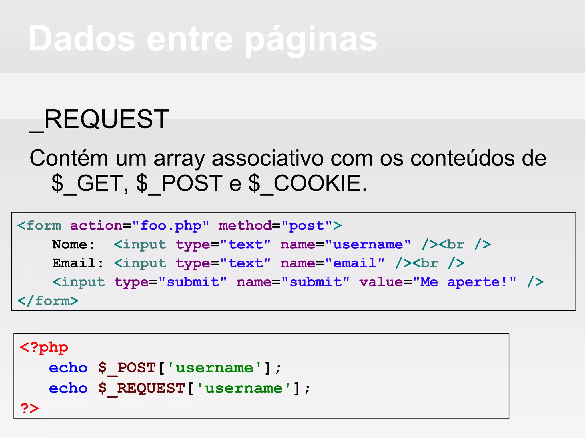 Dados entre páginas
_REQUEST
Contém um array associativo com os conteúdos de
$_GET, $_POST e $_COOKIE.
<form action="foo.php" method="post">
Nome: <input type="text" name="username" /><br />
Email: <input type="text" name="email" /><br />
<input type="submit" name="submit" value="Me aperte!" />
</form>
<?php
echo $_POST['username'];
echo $_REQUEST['username'];
?>
 