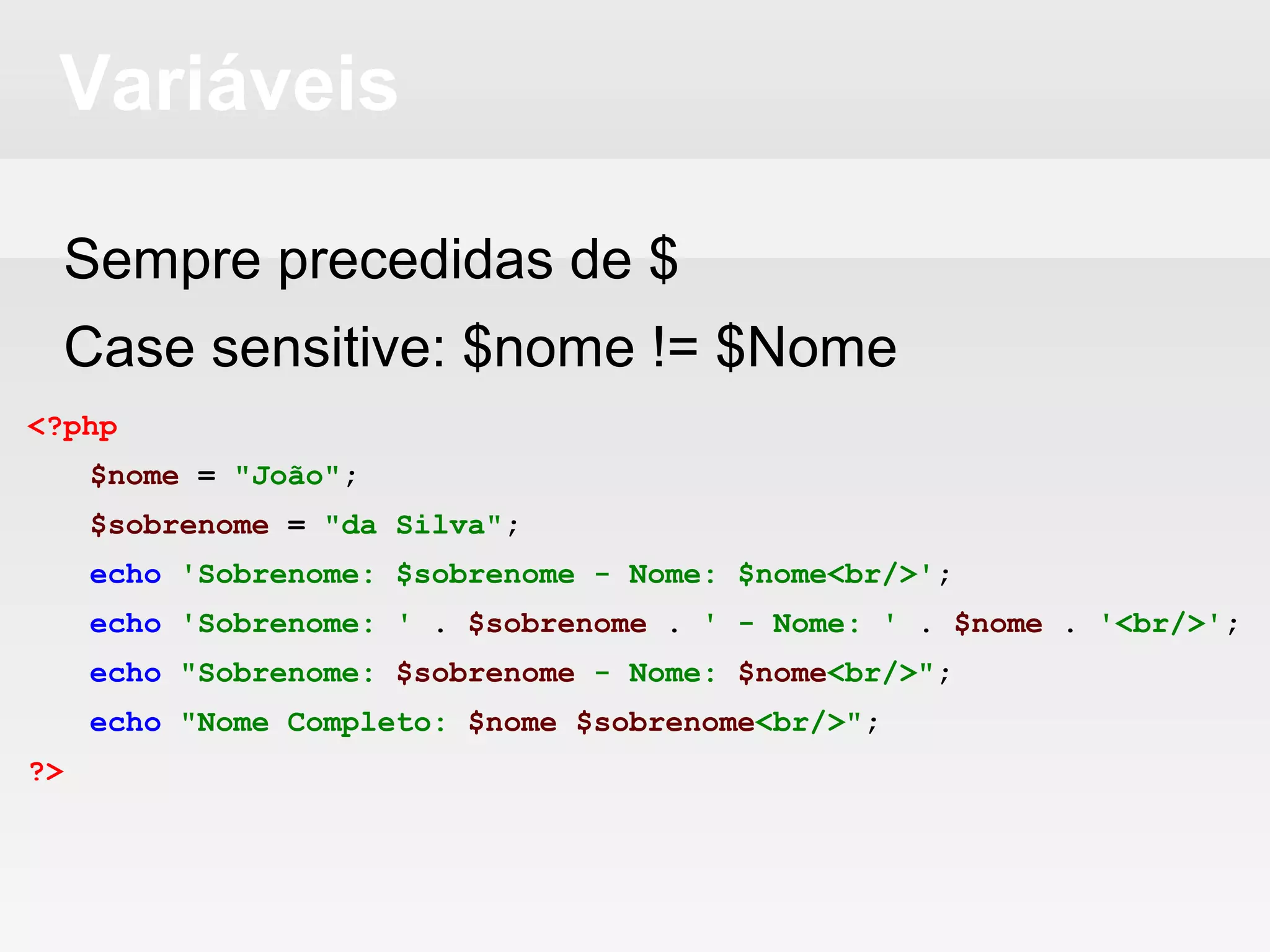 Variáveis
Sempre precedidas de $
Case sensitive: $nome != $Nome
<?php
$nome = "João";
$sobrenome = "da Silva";
echo 'Sobrenome: $sobrenome - Nome: $nome<br/>';
echo 'Sobrenome: ' . $sobrenome . ' - Nome: ' . $nome . '<br/>';
echo "Sobrenome: $sobrenome - Nome: $nome<br/>";
echo "Nome Completo: $nome $sobrenome<br/>";
?>
 