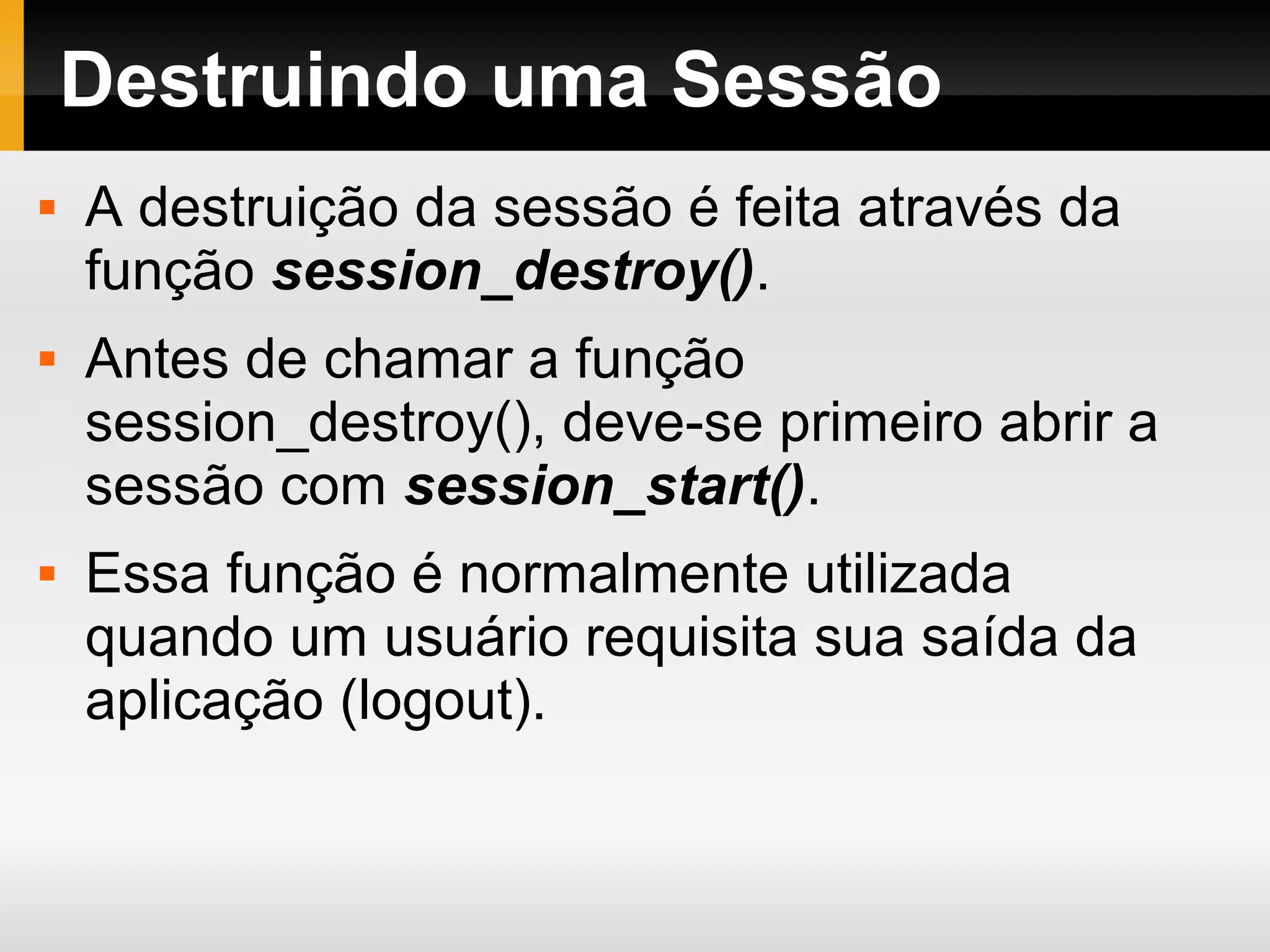 Destruindo uma Sessão
 A destruição da sessão é feita através da
função session_destroy().
 Antes de chamar a função
session_destroy(), deve-se primeiro abrir a
sessão com session_start().
 Essa função é normalmente utilizada
quando um usuário requisita sua saída da
aplicação (logout).
 