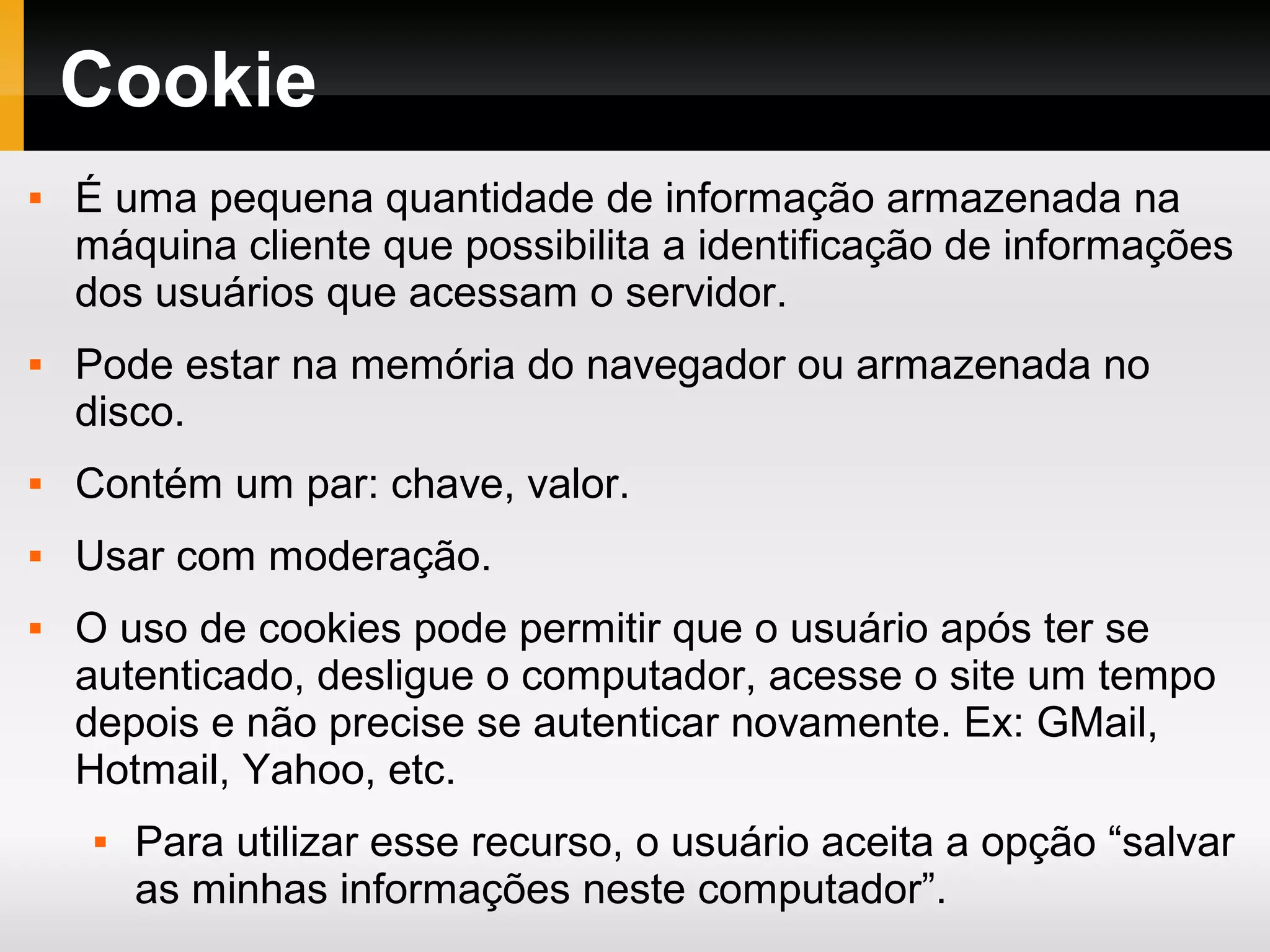 Cookie
 É uma pequena quantidade de informação armazenada na
máquina cliente que possibilita a identificação de informações
dos usuários que acessam o servidor.
 Pode estar na memória do navegador ou armazenada no
disco.
 Contém um par: chave, valor.
 Usar com moderação.
 O uso de cookies pode permitir que o usuário após ter se
autenticado, desligue o computador, acesse o site um tempo
depois e não precise se autenticar novamente. Ex: GMail,
Hotmail, Yahoo, etc.
 Para utilizar esse recurso, o usuário aceita a opção “salvar
as minhas informações neste computador”.
 