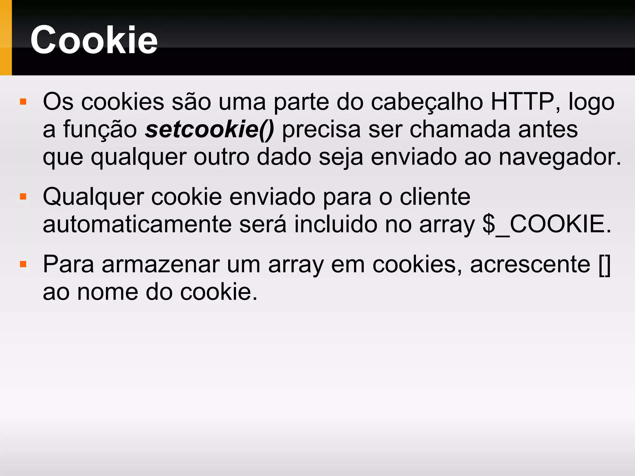 Cookie
 Os cookies são uma parte do cabeçalho HTTP, logo
a função setcookie() precisa ser chamada antes
que qualquer outro dado seja enviado ao navegador.
 Qualquer cookie enviado para o cliente
automaticamente será incluido no array $_COOKIE.
 Para armazenar um array em cookies, acrescente []
ao nome do cookie.
 