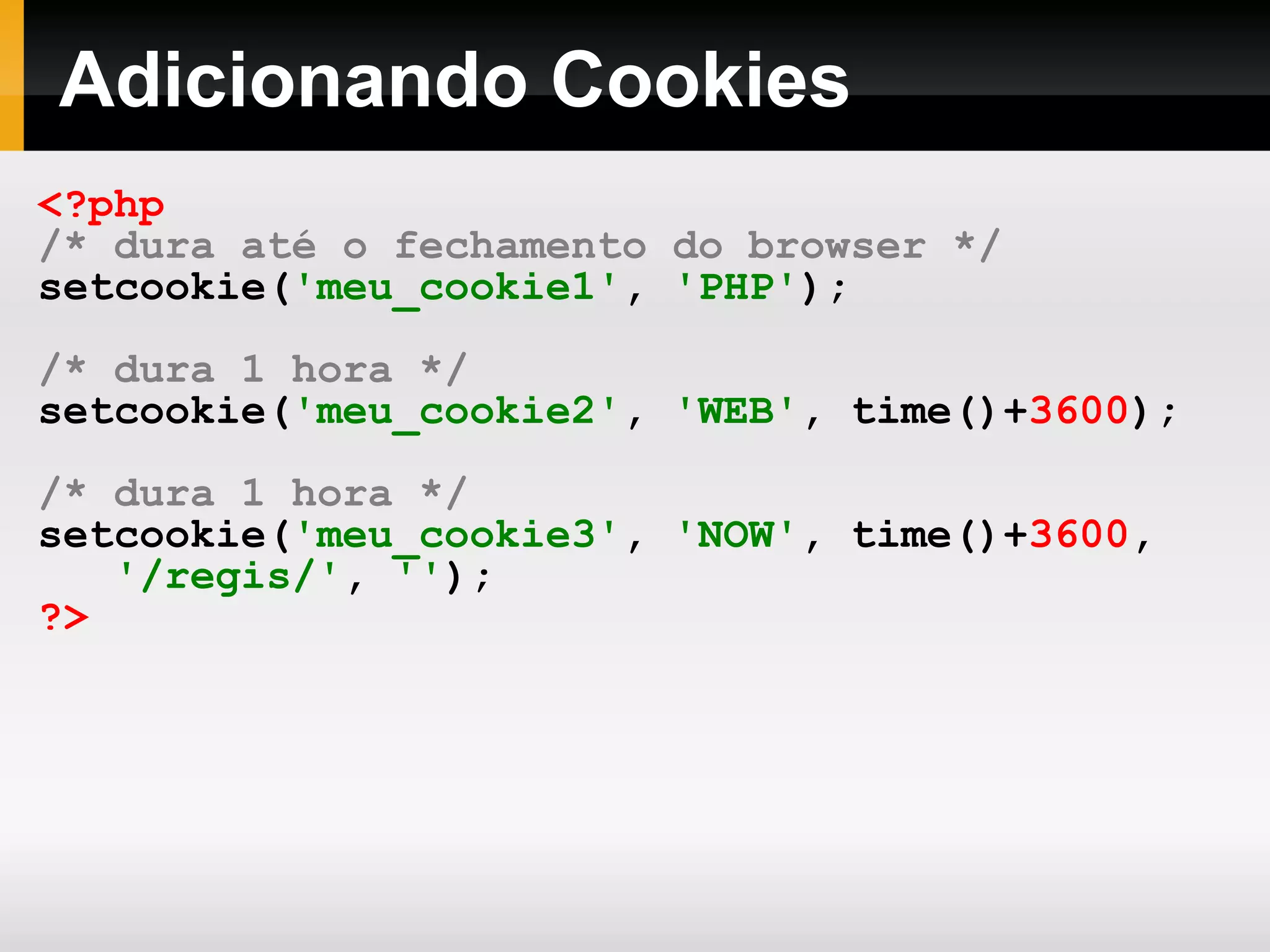 Adicionando Cookies
<?php
/* dura até o fechamento do browser */
setcookie('meu_cookie1', 'PHP');
/* dura 1 hora */
setcookie('meu_cookie2', 'WEB', time()+3600);
/* dura 1 hora */
setcookie('meu_cookie3', 'NOW', time()+3600,
'/regis/', '');
?>
 