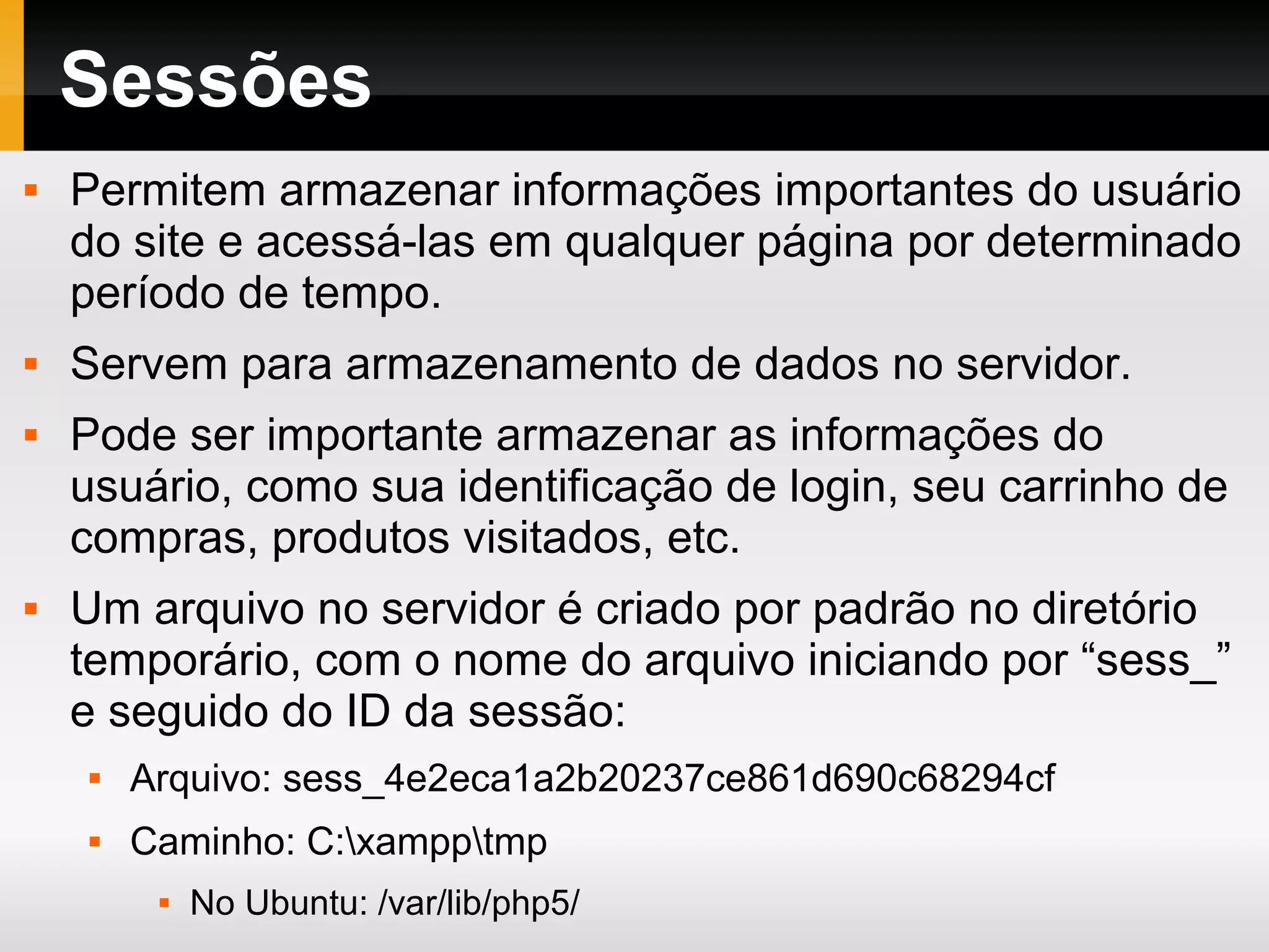 Sessões
 Permitem armazenar informações importantes do usuário
do site e acessá-las em qualquer página por determinado
período de tempo.
 Servem para armazenamento de dados no servidor.
 Pode ser importante armazenar as informações do
usuário, como sua identificação de login, seu carrinho de
compras, produtos visitados, etc.
 Um arquivo no servidor é criado por padrão no diretório
temporário, com o nome do arquivo iniciando por “sess_”
e seguido do ID da sessão:
 Arquivo: sess_4e2eca1a2b20237ce861d690c68294cf
 Caminho: C:xampptmp
 No Ubuntu: /var/lib/php5/
 