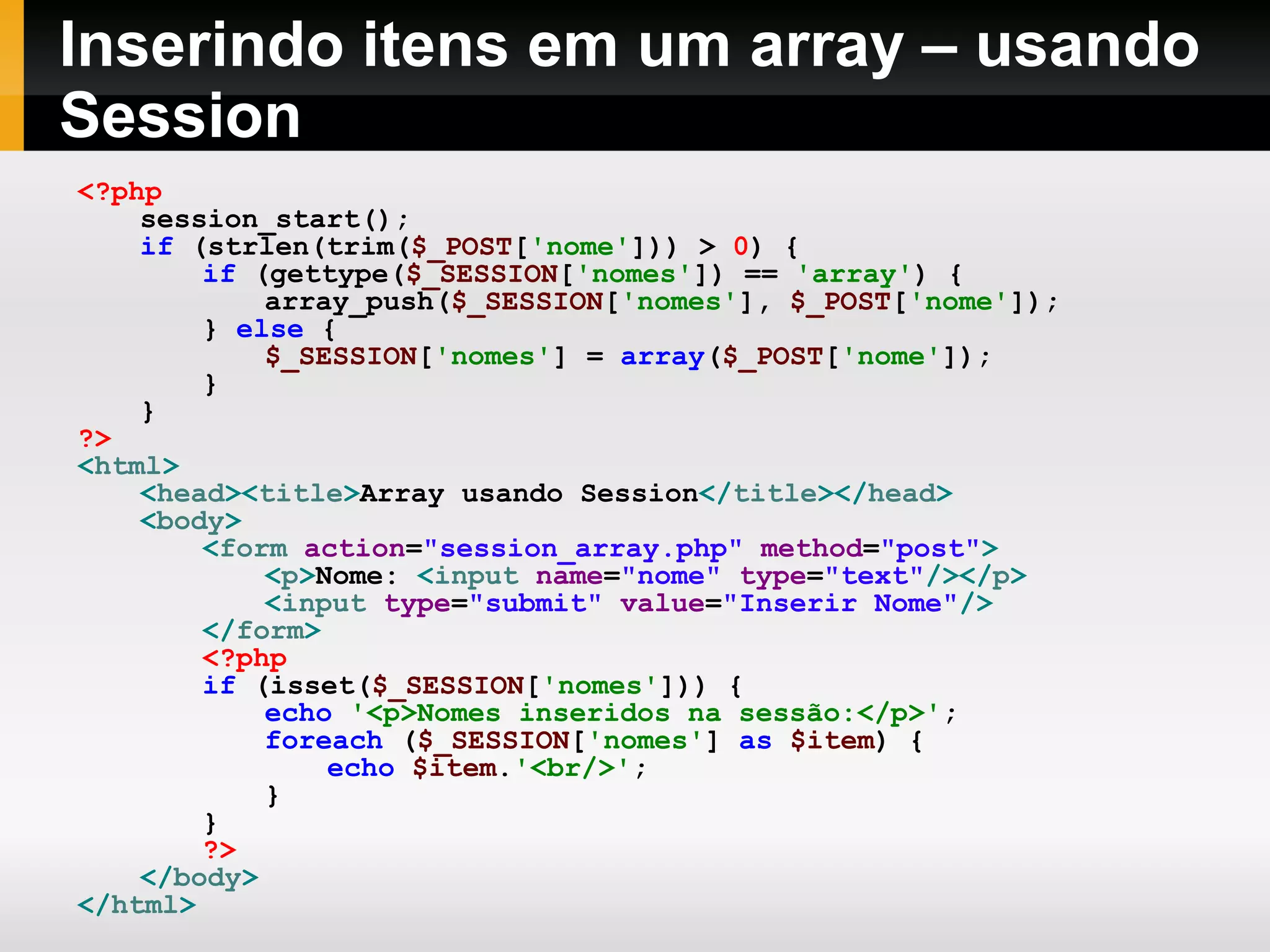 Inserindo itens em um array – usando
Session
<?php
session_start();
if (strlen(trim($_POST['nome'])) > 0) {
if (gettype($_SESSION['nomes']) == 'array') {
array_push($_SESSION['nomes'], $_POST['nome']);
} else {
$_SESSION['nomes'] = array($_POST['nome']);
}
}
?>
<html>
<head><title>Array usando Session</title></head>
<body>
<form action="session_array.php" method="post">
<p>Nome: <input name="nome" type="text"/></p>
<input type="submit" value="Inserir Nome"/>
</form>
<?php
if (isset($_SESSION['nomes'])) {
echo '<p>Nomes inseridos na sessão:</p>';
foreach ($_SESSION['nomes'] as $item) {
echo $item.'<br/>';
}
}
?>
</body>
</html>
 