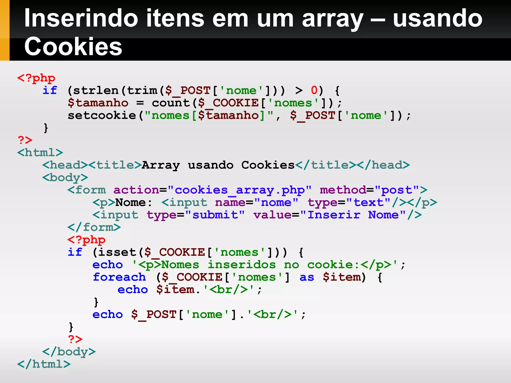 Inserindo itens em um array – usando
Cookies
<?php
if (strlen(trim($_POST['nome'])) > 0) {
$tamanho = count($_COOKIE['nomes']);
setcookie("nomes[$tamanho]", $_POST['nome']);
}
?>
<html>
<head><title>Array usando Cookies</title></head>
<body>
<form action="cookies_array.php" method="post">
<p>Nome: <input name="nome" type="text"/></p>
<input type="submit" value="Inserir Nome"/>
</form>
<?php
if (isset($_COOKIE['nomes'])) {
echo '<p>Nomes inseridos no cookie:</p>';
foreach ($_COOKIE['nomes'] as $item) {
echo $item.'<br/>';
}
echo $_POST['nome'].'<br/>';
}
?>
</body>
</html>
 
