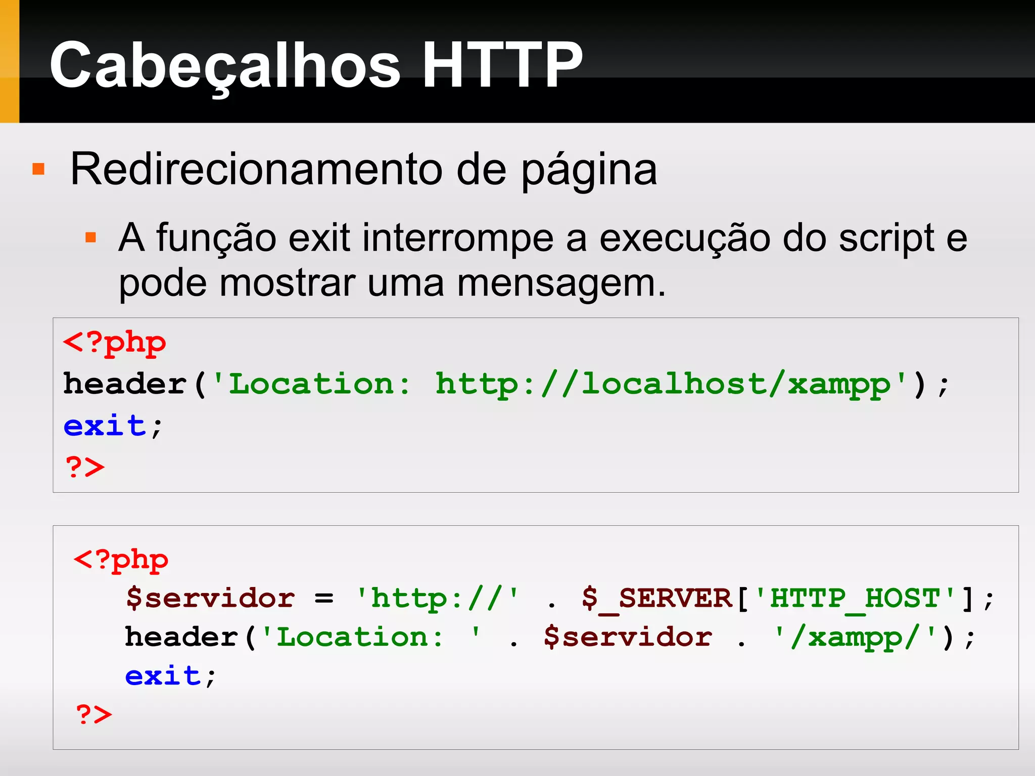 Cabeçalhos HTTP
 Redirecionamento de página
 A função exit interrompe a execução do script e
pode mostrar uma mensagem.
<?php
header('Location: http://localhost/xampp');
exit;
?>
<?php
$servidor = 'http://' . $_SERVER['HTTP_HOST'];
header('Location: ' . $servidor . '/xampp/');
exit;
?>
 
