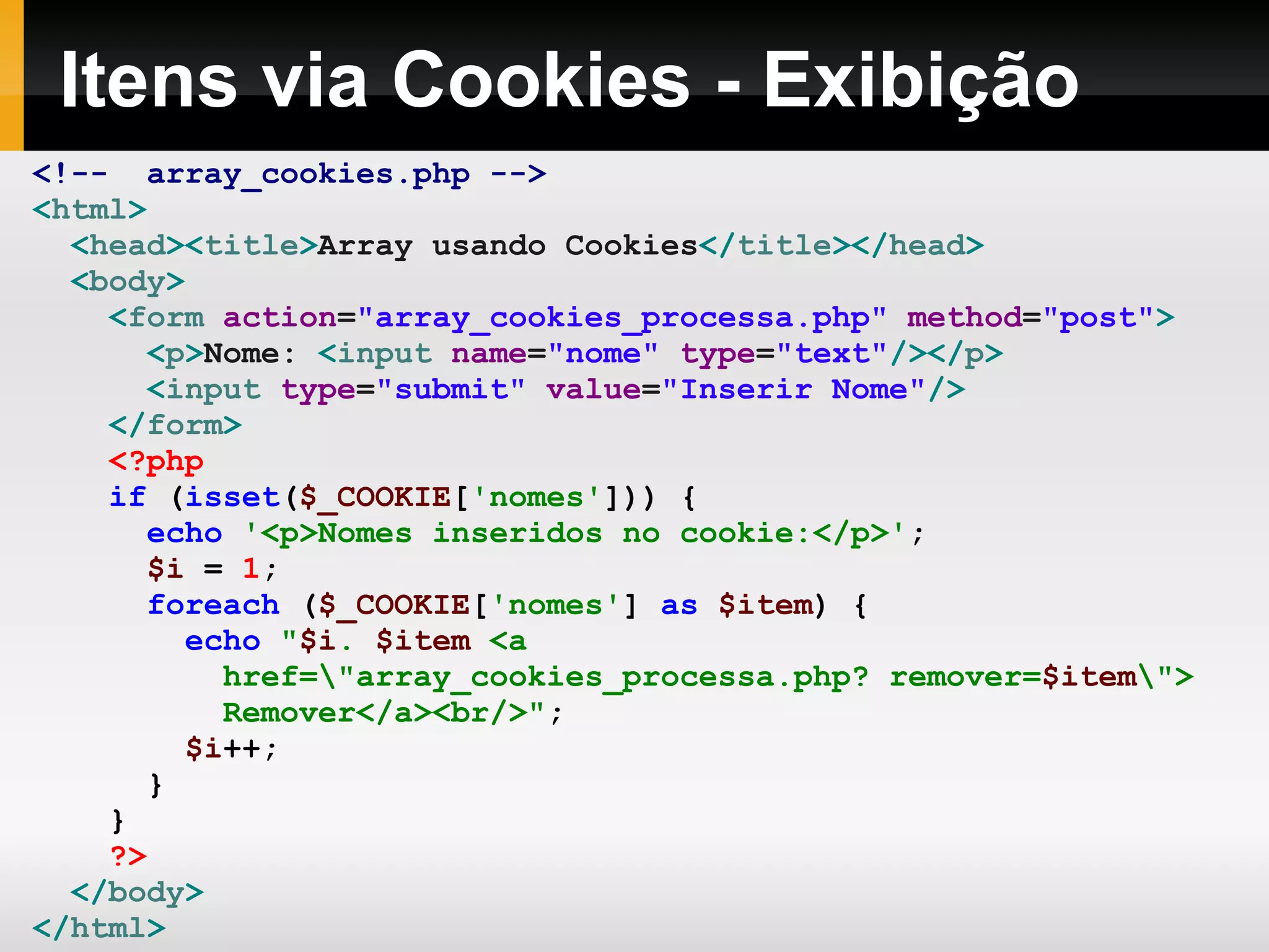 Itens via Cookies - Exibição
<!-- array_cookies.php -->
<html>
<head><title>Array usando Cookies</title></head>
<body>
<form action="array_cookies_processa.php" method="post">
<p>Nome: <input name="nome" type="text"/></p>
<input type="submit" value="Inserir Nome"/>
</form>
<?php
if (isset($_COOKIE['nomes'])) {
echo '<p>Nomes inseridos no cookie:</p>';
$i = 1;
foreach ($_COOKIE['nomes'] as $item) {
echo "$i. $item <a
href="array_cookies_processa.php? remover=$item">
Remover</a><br/>";
$i++;
}
}
?>
</body>
</html>
 