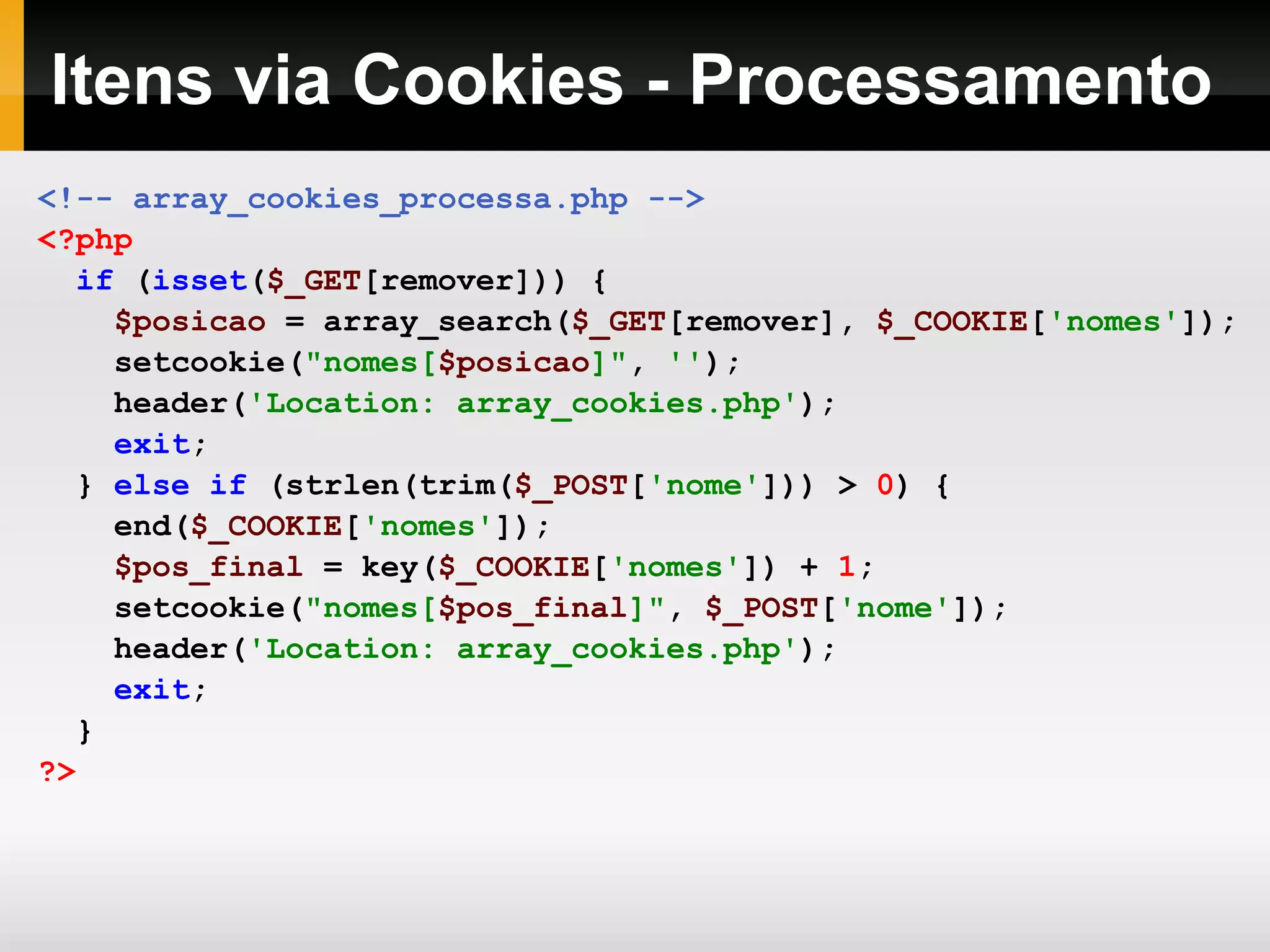 Itens via Cookies - Processamento
<!-- array_cookies_processa.php -->
<?php
if (isset($_GET[remover])) {
$posicao = array_search($_GET[remover], $_COOKIE['nomes']);
setcookie("nomes[$posicao]", '');
header('Location: array_cookies.php');
exit;
} else if (strlen(trim($_POST['nome'])) > 0) {
end($_COOKIE['nomes']);
$pos_final = key($_COOKIE['nomes']) + 1;
setcookie("nomes[$pos_final]", $_POST['nome']);
header('Location: array_cookies.php');
exit;
}
?>
 