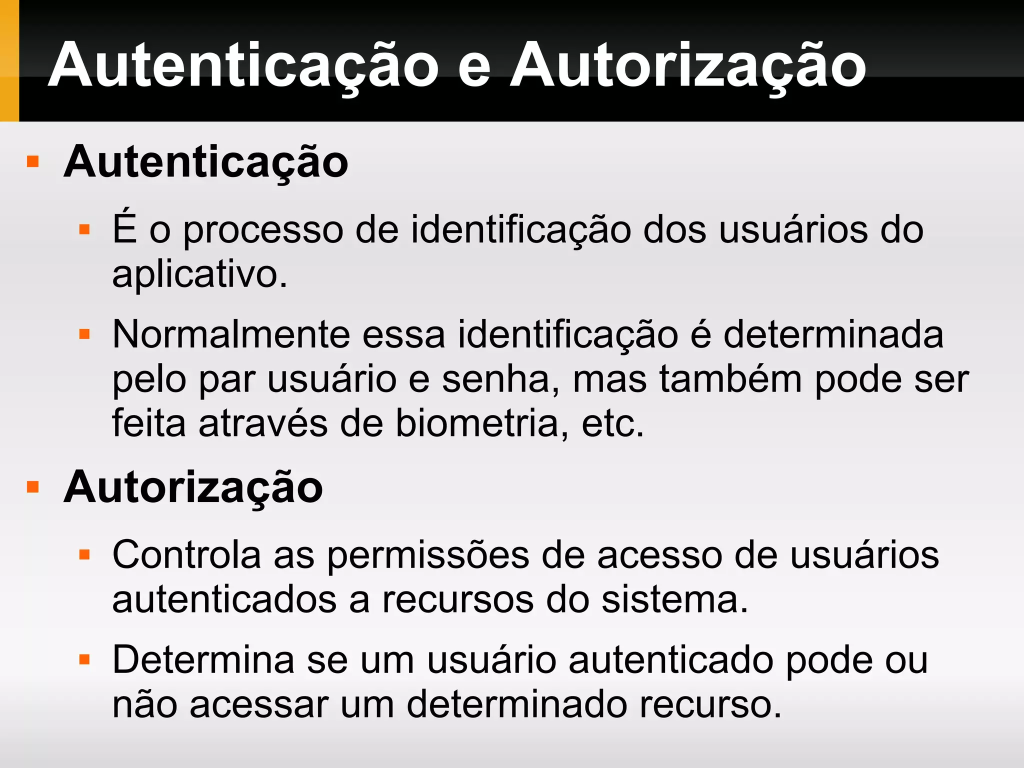 Autenticação e Autorização
 Autenticação
 É o processo de identificação dos usuários do
aplicativo.
 Normalmente essa identificação é determinada
pelo par usuário e senha, mas também pode ser
feita através de biometria, etc.
 Autorização
 Controla as permissões de acesso de usuários
autenticados a recursos do sistema.
 Determina se um usuário autenticado pode ou
não acessar um determinado recurso.
 
