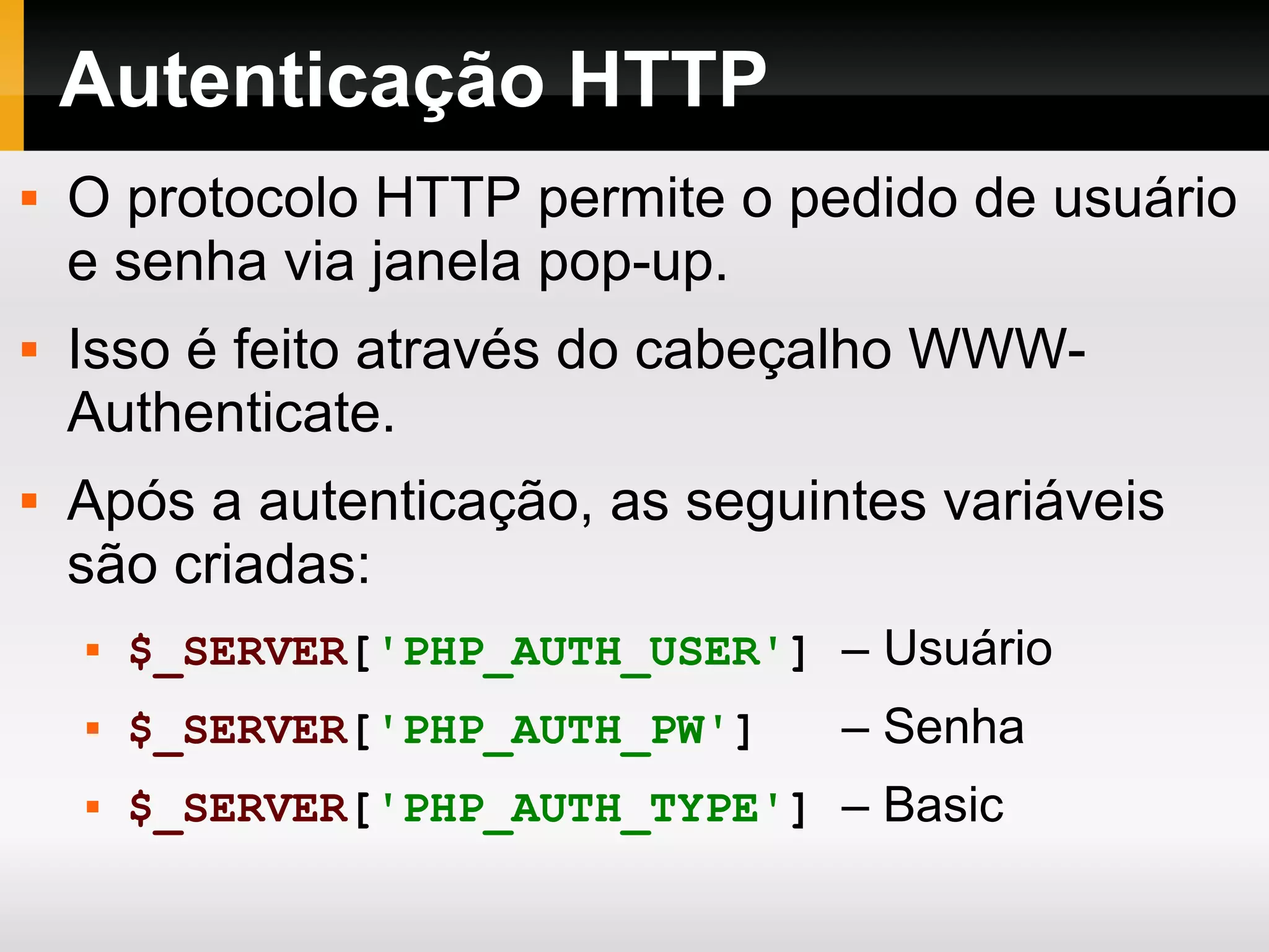 Autenticação HTTP
 O protocolo HTTP permite o pedido de usuário
e senha via janela pop-up.
 Isso é feito através do cabeçalho WWW-
Authenticate.
 Após a autenticação, as seguintes variáveis
são criadas:
 $_SERVER['PHP_AUTH_USER'] – Usuário
 $_SERVER['PHP_AUTH_PW'] – Senha
 $_SERVER['PHP_AUTH_TYPE'] – Basic
 