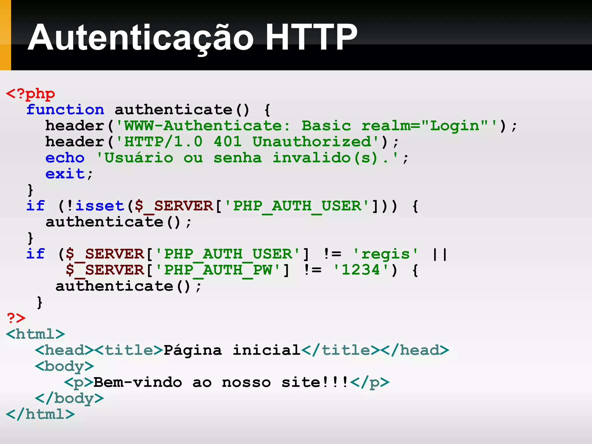 Autenticação HTTP
<?php
function authenticate() {
header('WWW-Authenticate: Basic realm="Login"');
header('HTTP/1.0 401 Unauthorized');
echo 'Usuário ou senha invalido(s).';
exit;
}
if (!isset($_SERVER['PHP_AUTH_USER'])) {
authenticate();
}
if ($_SERVER['PHP_AUTH_USER'] != 'regis' ||
$_SERVER['PHP_AUTH_PW'] != '1234') {
authenticate();
}
?>
<html>
<head><title>Página inicial</title></head>
<body>
<p>Bem-vindo ao nosso site!!!</p>
</body>
</html>
 