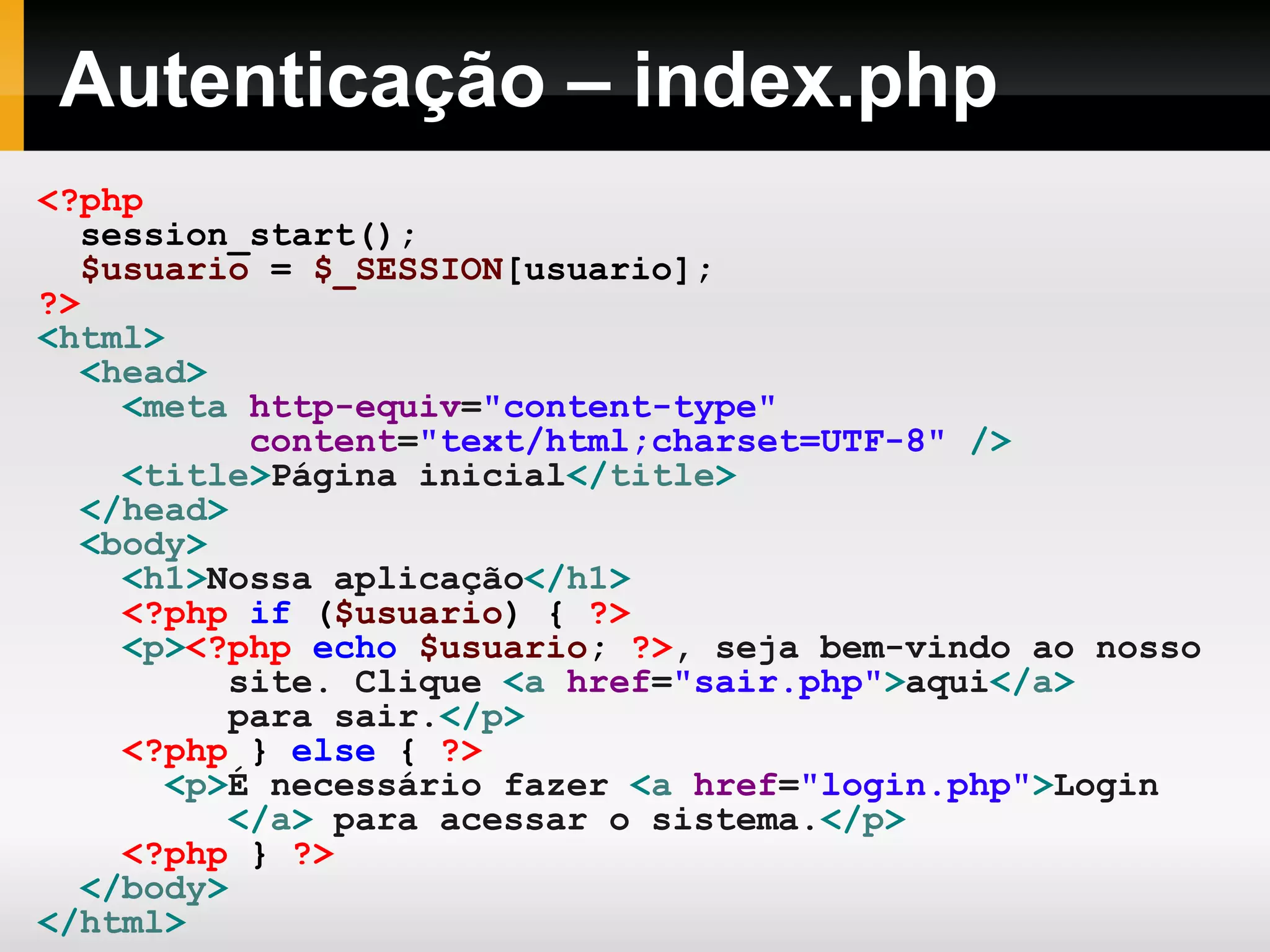 Autenticação – index.php
<?php
session_start();
$usuario = $_SESSION[usuario];
?>
<html>
<head>
<meta http-equiv="content-type"
content="text/html;charset=UTF-8" />
<title>Página inicial</title>
</head>
<body>
<h1>Nossa aplicação</h1>
<?php if ($usuario) { ?>
<p><?php echo $usuario; ?>, seja bem-vindo ao nosso
site. Clique <a href="sair.php">aqui</a>
para sair.</p>
<?php } else { ?>
<p>É necessário fazer <a href="login.php">Login
</a> para acessar o sistema.</p>
<?php } ?>
</body>
</html>
 
