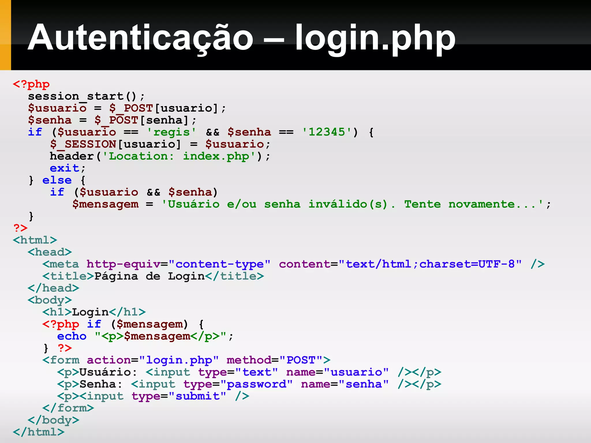 Autenticação – login.php
<?php
session_start();
$usuario = $_POST[usuario];
$senha = $_POST[senha];
if ($usuario == 'regis' && $senha == '12345') {
$_SESSION[usuario] = $usuario;
header('Location: index.php');
exit;
} else {
if ($usuario && $senha)
$mensagem = 'Usuário e/ou senha inválido(s). Tente novamente...';
}
?>
<html>
<head>
<meta http-equiv="content-type" content="text/html;charset=UTF-8" />
<title>Página de Login</title>
</head>
<body>
<h1>Login</h1>
<?php if ($mensagem) {
echo "<p>$mensagem</p>";
} ?>
<form action="login.php" method="POST">
<p>Usuário: <input type="text" name="usuario" /></p>
<p>Senha: <input type="password" name="senha" /></p>
<p><input type="submit" />
</form>
</body>
</html>
 