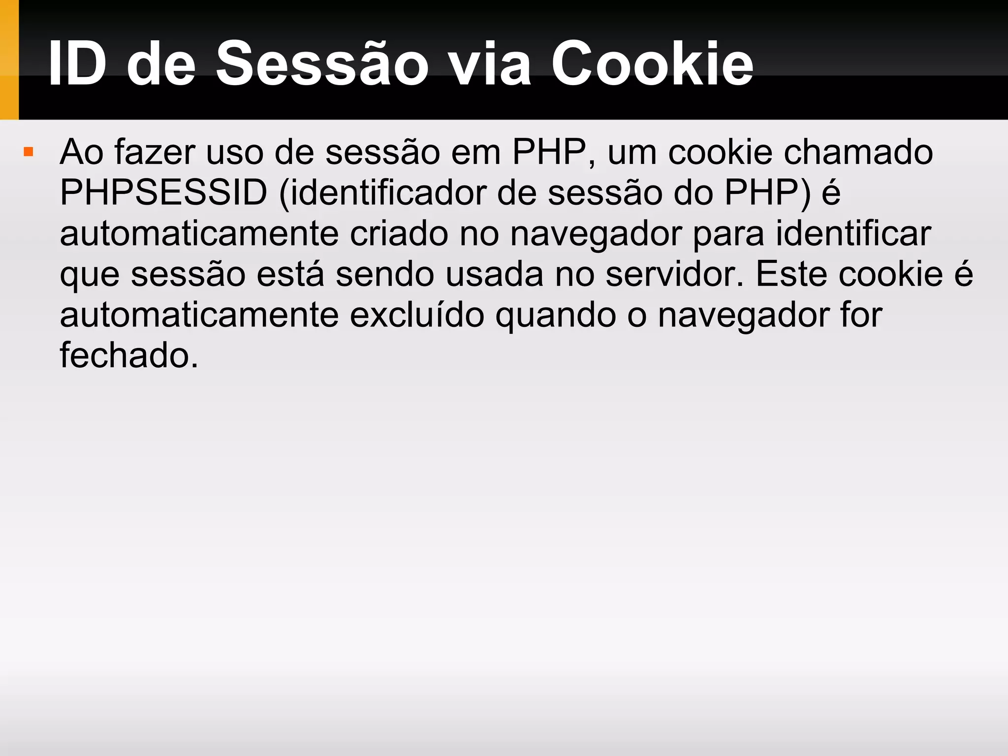 ID de Sessão via Cookie
 Ao fazer uso de sessão em PHP, um cookie chamado
PHPSESSID (identificador de sessão do PHP) é
automaticamente criado no navegador para identificar
que sessão está sendo usada no servidor. Este cookie é
automaticamente excluído quando o navegador for
fechado.
 