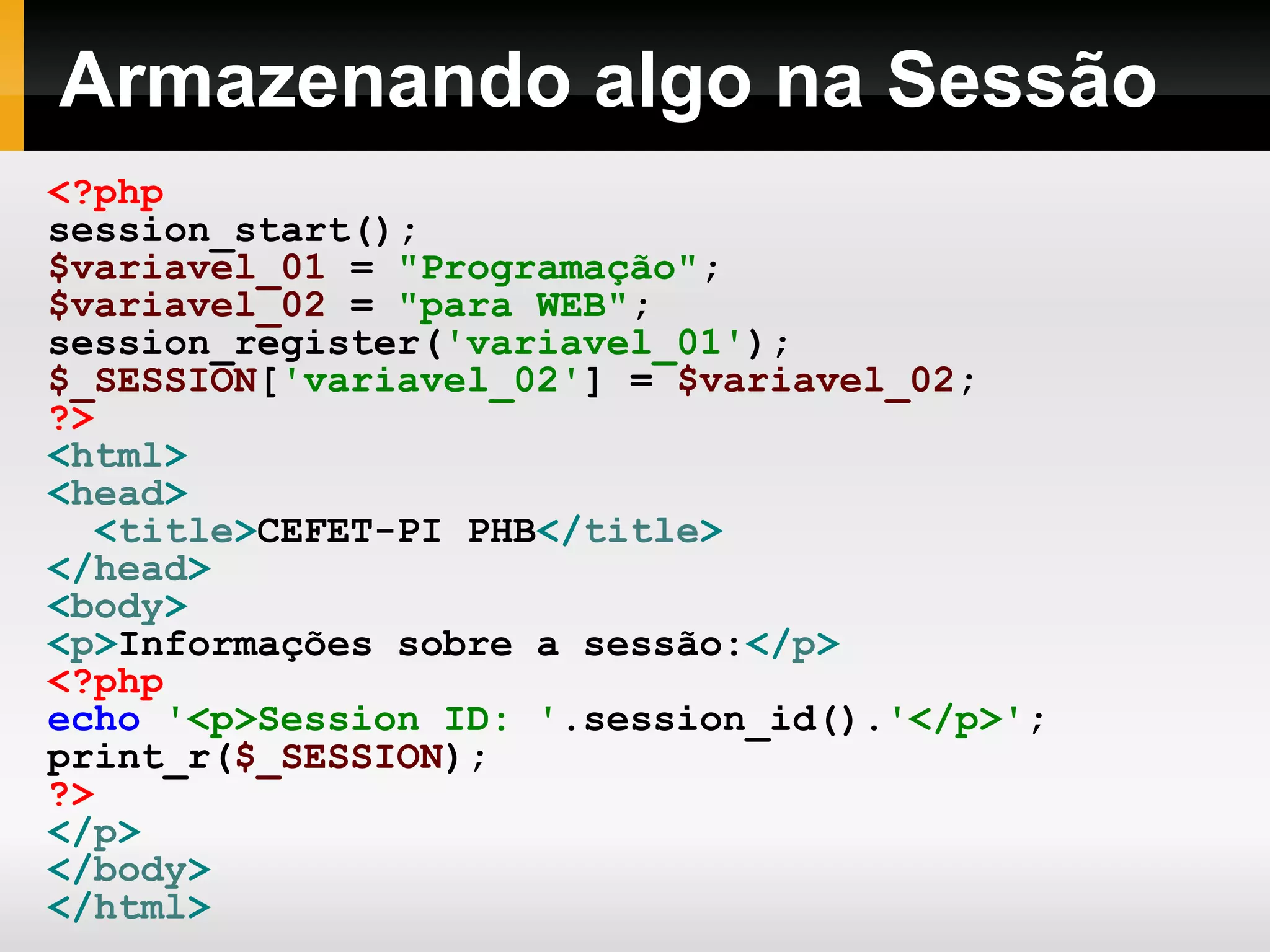 Armazenando algo na Sessão
<?php
session_start();
$variavel_01 = "Programação";
$variavel_02 = "para WEB";
session_register('variavel_01');
$_SESSION['variavel_02'] = $variavel_02;
?>
<html>
<head>
<title>CEFET-PI PHB</title>
</head>
<body>
<p>Informações sobre a sessão:</p>
<?php
echo '<p>Session ID: '.session_id().'</p>';
print_r($_SESSION);
?>
</p>
</body>
</html>
 