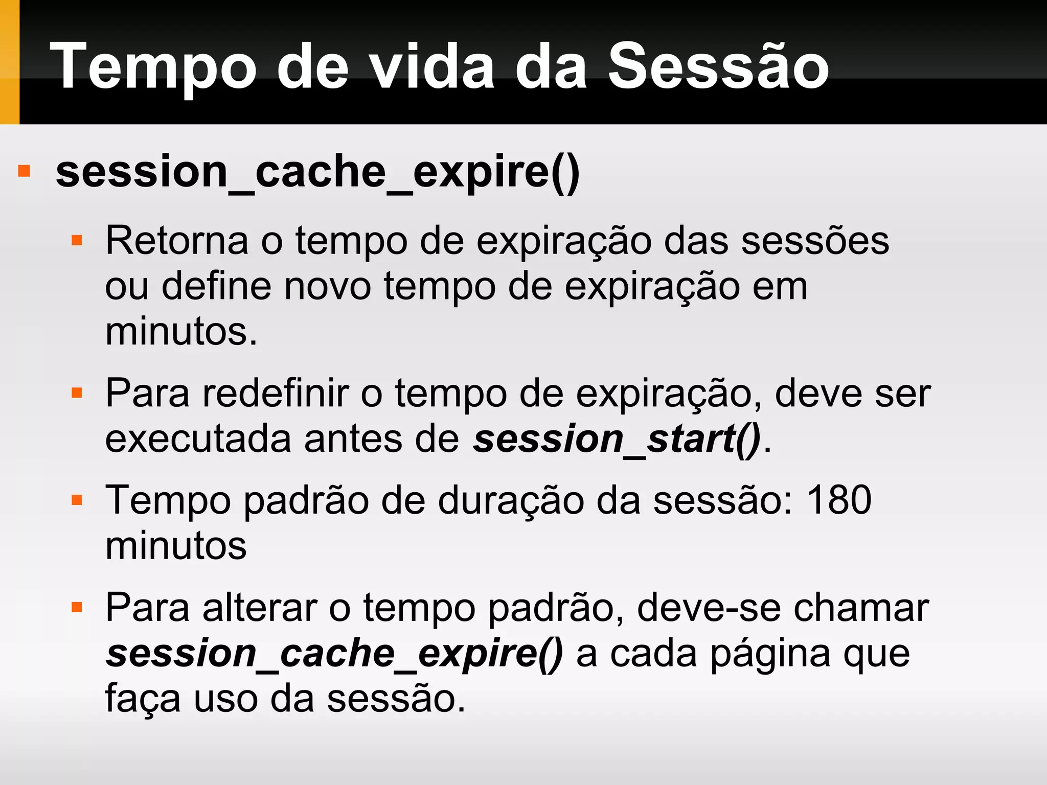 Tempo de vida da Sessão
 session_cache_expire()
 Retorna o tempo de expiração das sessões
ou define novo tempo de expiração em
minutos.
 Para redefinir o tempo de expiração, deve ser
executada antes de session_start().
 Tempo padrão de duração da sessão: 180
minutos
 Para alterar o tempo padrão, deve-se chamar
session_cache_expire() a cada página que
faça uso da sessão.
 