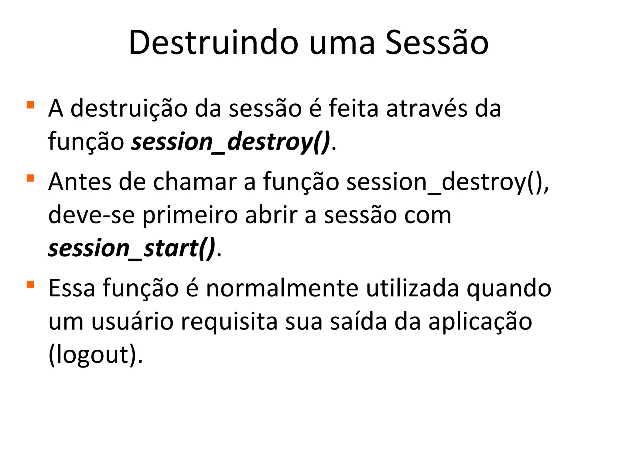 Destruindo uma Sessão

A destruição da sessão é feita através da
função session_destroy().

Antes de chamar a função session_destroy(),
deve-se primeiro abrir a sessão com
session_start().

Essa função é normalmente utilizada quando
um usuário requisita sua saída da aplicação
(logout).
 