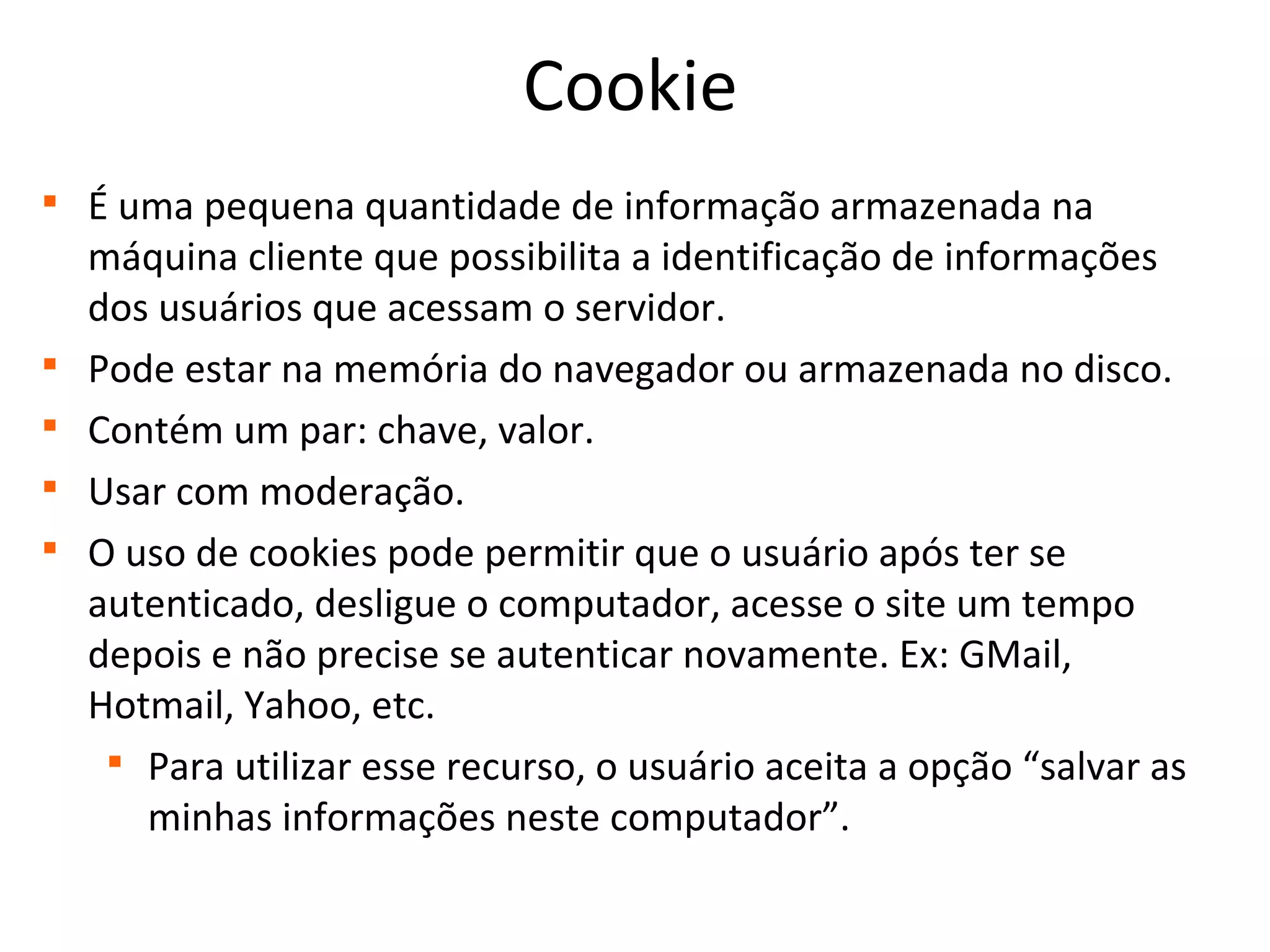 Cookie

É uma pequena quantidade de informação armazenada na
máquina cliente que possibilita a identificação de informações
dos usuários que acessam o servidor.

Pode estar na memória do navegador ou armazenada no disco.

Contém um par: chave, valor.

Usar com moderação.

O uso de cookies pode permitir que o usuário após ter se
autenticado, desligue o computador, acesse o site um tempo
depois e não precise se autenticar novamente. Ex: GMail,
Hotmail, Yahoo, etc.

Para utilizar esse recurso, o usuário aceita a opção “salvar as
minhas informações neste computador”.
 