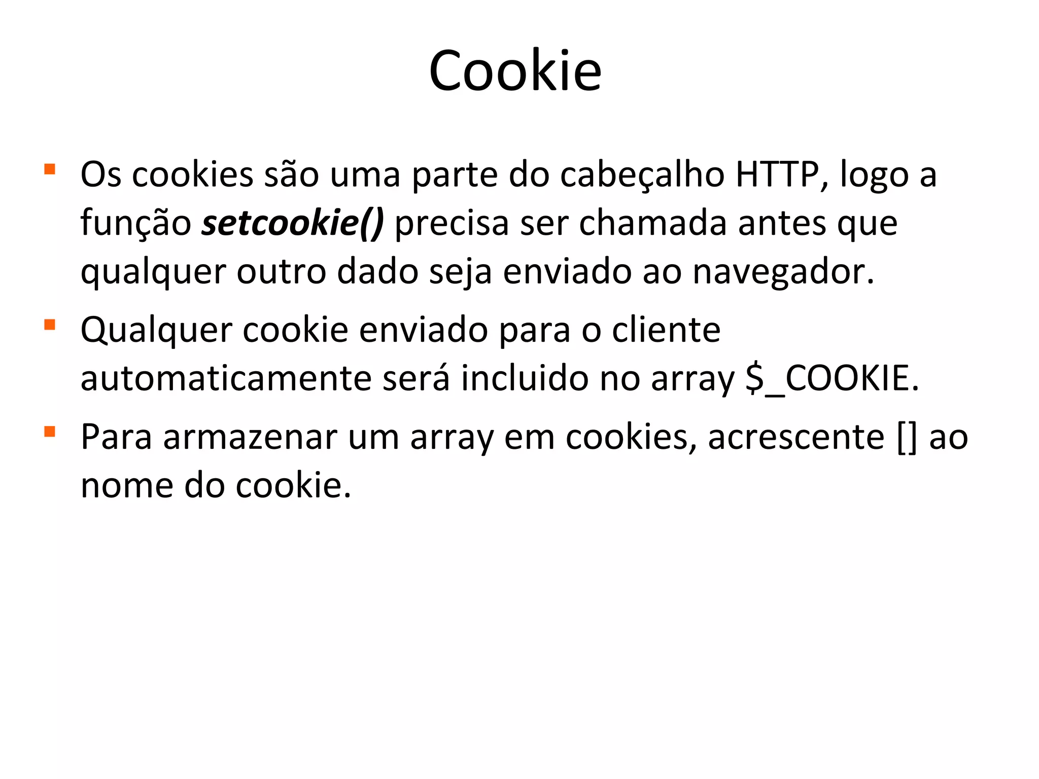 Cookie

Os cookies são uma parte do cabeçalho HTTP, logo a
função setcookie() precisa ser chamada antes que
qualquer outro dado seja enviado ao navegador.

Qualquer cookie enviado para o cliente
automaticamente será incluido no array $_COOKIE.

Para armazenar um array em cookies, acrescente [] ao
nome do cookie.
 