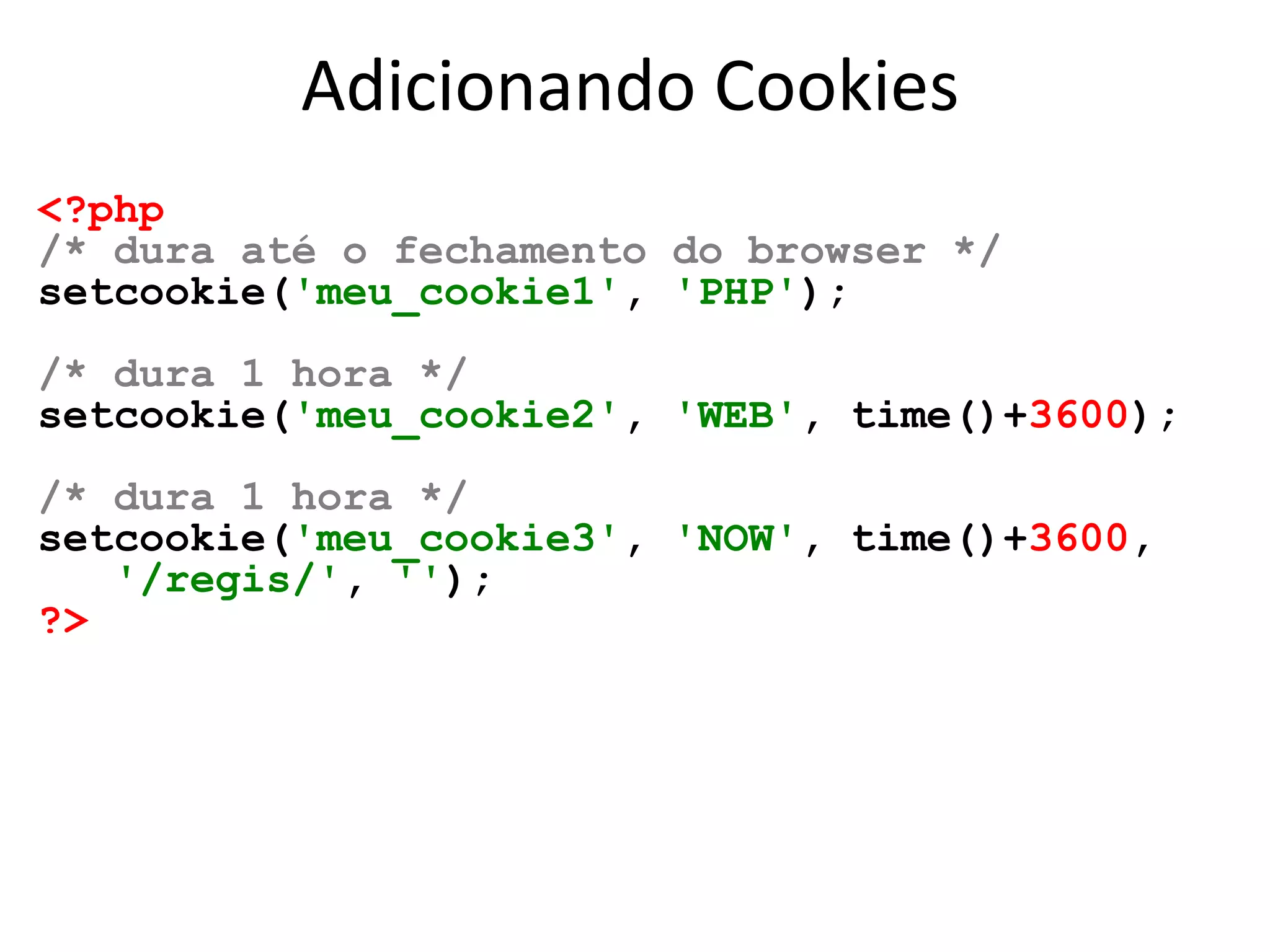Adicionando Cookies
<?php
/* dura até o fechamento do browser */
setcookie('meu_cookie1', 'PHP');
/* dura 1 hora */
setcookie('meu_cookie2', 'WEB', time()+3600);
/* dura 1 hora */
setcookie('meu_cookie3', 'NOW', time()+3600,
'/regis/', '');
?>
 