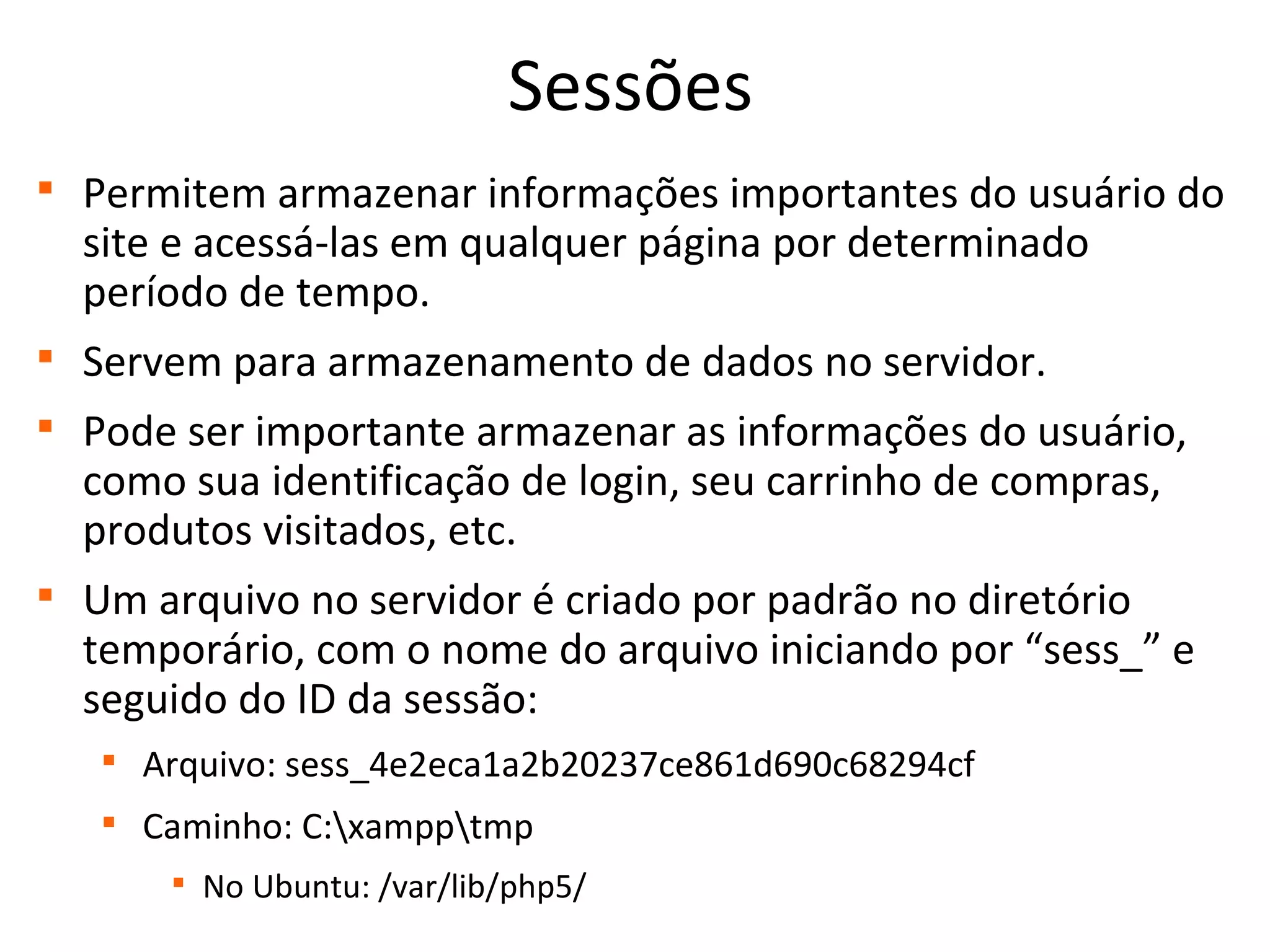 Sessões

Permitem armazenar informações importantes do usuário do
site e acessá-las em qualquer página por determinado
período de tempo.

Servem para armazenamento de dados no servidor.

Pode ser importante armazenar as informações do usuário,
como sua identificação de login, seu carrinho de compras,
produtos visitados, etc.

Um arquivo no servidor é criado por padrão no diretório
temporário, com o nome do arquivo iniciando por “sess_” e
seguido do ID da sessão:

Arquivo: sess_4e2eca1a2b20237ce861d690c68294cf

Caminho: C:xampptmp

No Ubuntu: /var/lib/php5/
 