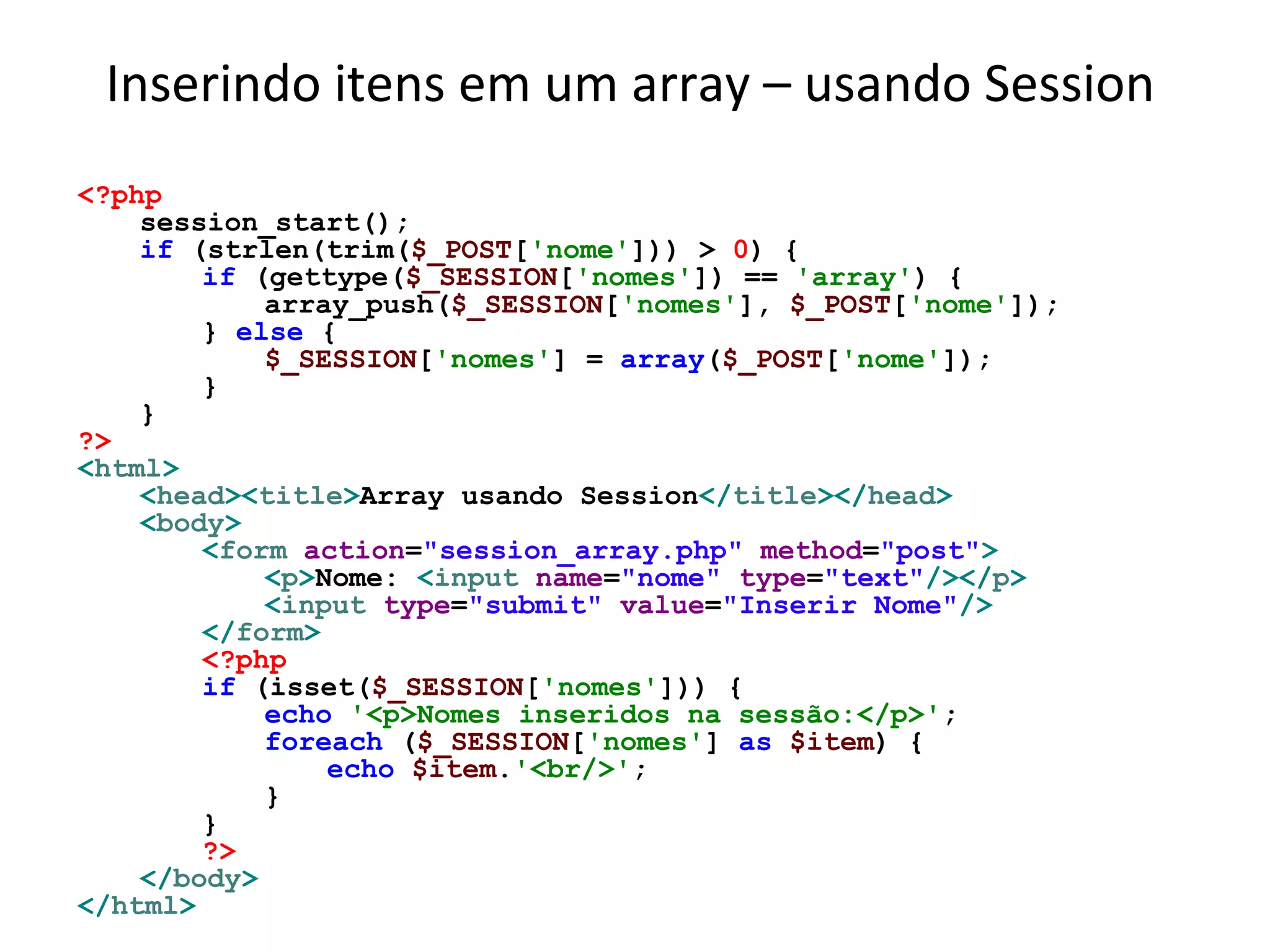 Inserindo itens em um array – usando Session
<?php
session_start();
if (strlen(trim($_POST['nome'])) > 0) {
if (gettype($_SESSION['nomes']) == 'array') {
array_push($_SESSION['nomes'], $_POST['nome']);
} else {
$_SESSION['nomes'] = array($_POST['nome']);
}
}
?>
<html>
<head><title>Array usando Session</title></head>
<body>
<form action="session_array.php" method="post">
<p>Nome: <input name="nome" type="text"/></p>
<input type="submit" value="Inserir Nome"/>
</form>
<?php
if (isset($_SESSION['nomes'])) {
echo '<p>Nomes inseridos na sessão:</p>';
foreach ($_SESSION['nomes'] as $item) {
echo $item.'<br/>';
}
}
?>
</body>
</html>
 