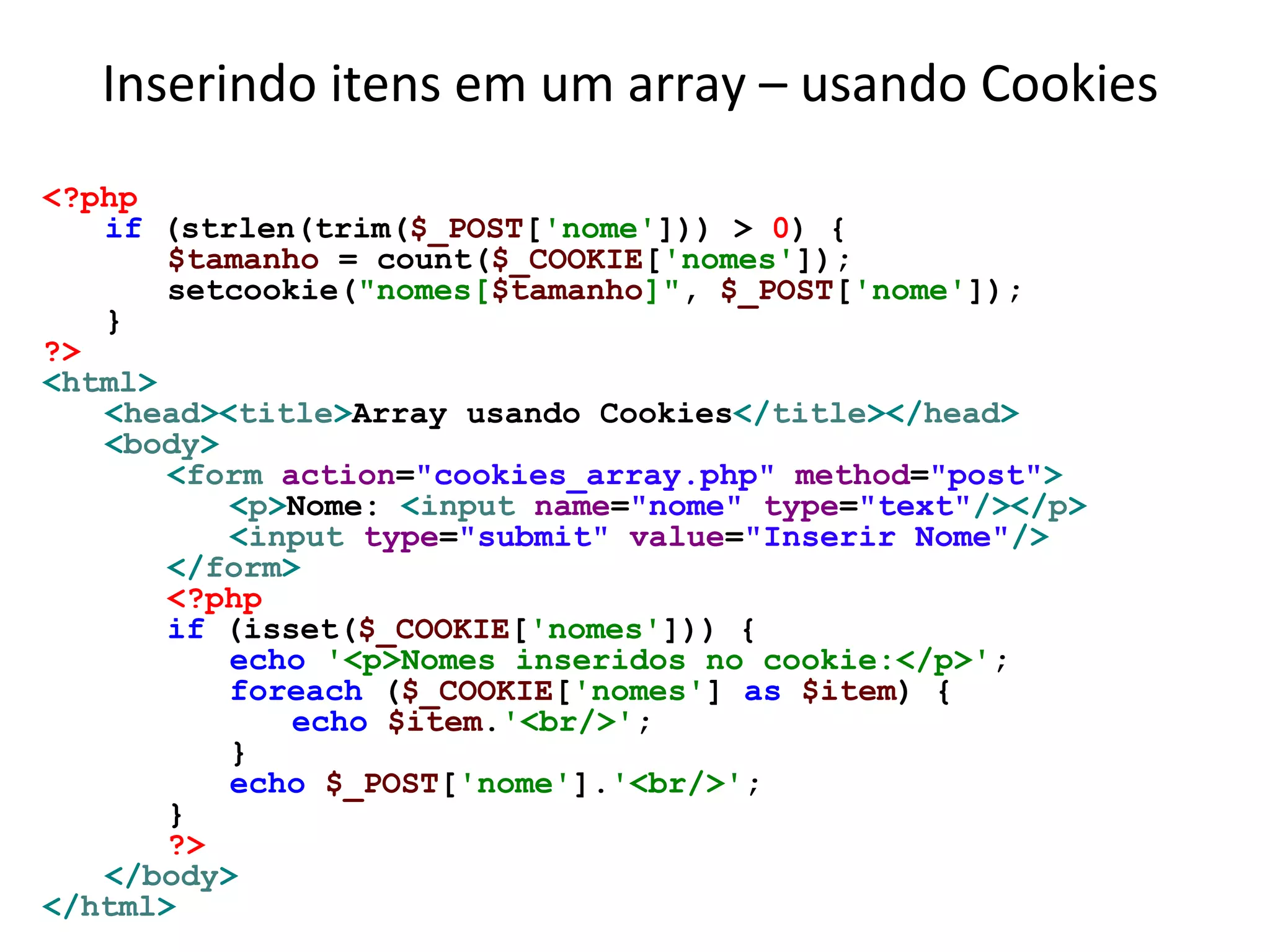 Inserindo itens em um array – usando Cookies
<?php
if (strlen(trim($_POST['nome'])) > 0) {
$tamanho = count($_COOKIE['nomes']);
setcookie("nomes[$tamanho]", $_POST['nome']);
}
?>
<html>
<head><title>Array usando Cookies</title></head>
<body>
<form action="cookies_array.php" method="post">
<p>Nome: <input name="nome" type="text"/></p>
<input type="submit" value="Inserir Nome"/>
</form>
<?php
if (isset($_COOKIE['nomes'])) {
echo '<p>Nomes inseridos no cookie:</p>';
foreach ($_COOKIE['nomes'] as $item) {
echo $item.'<br/>';
}
echo $_POST['nome'].'<br/>';
}
?>
</body>
</html>
 