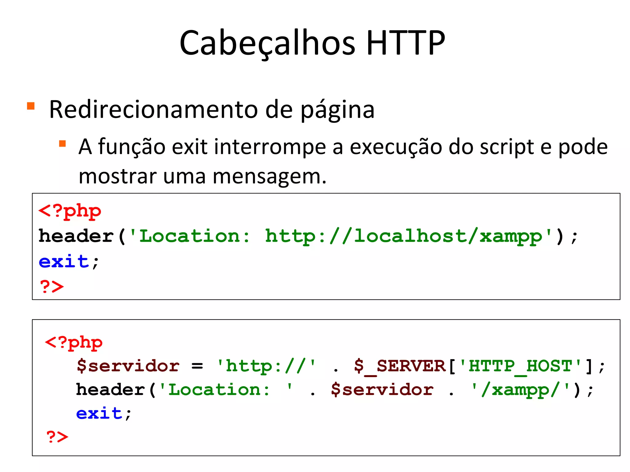 Cabeçalhos HTTP

Redirecionamento de página

A função exit interrompe a execução do script e pode
mostrar uma mensagem.
<?php
header('Location: http://localhost/xampp');
exit;
?>
<?php
$servidor = 'http://' . $_SERVER['HTTP_HOST'];
header('Location: ' . $servidor . '/xampp/');
exit;
?>
 