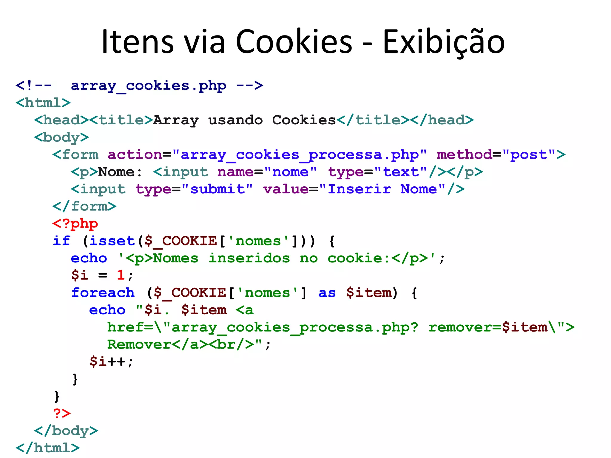 Itens via Cookies - Exibição
<!-- array_cookies.php -->
<html>
<head><title>Array usando Cookies</title></head>
<body>
<form action="array_cookies_processa.php" method="post">
<p>Nome: <input name="nome" type="text"/></p>
<input type="submit" value="Inserir Nome"/>
</form>
<?php
if (isset($_COOKIE['nomes'])) {
echo '<p>Nomes inseridos no cookie:</p>';
$i = 1;
foreach ($_COOKIE['nomes'] as $item) {
echo "$i. $item <a
href="array_cookies_processa.php? remover=$item">
Remover</a><br/>";
$i++;
}
}
?>
</body>
</html>
 