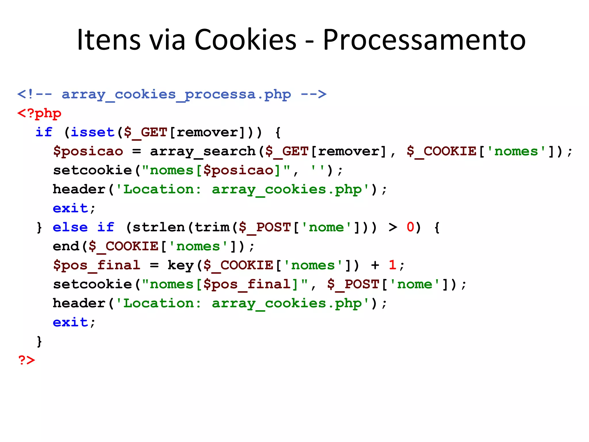 Itens via Cookies - Processamento
<!-- array_cookies_processa.php -->
<?php
if (isset($_GET[remover])) {
$posicao = array_search($_GET[remover], $_COOKIE['nomes']);
setcookie("nomes[$posicao]", '');
header('Location: array_cookies.php');
exit;
} else if (strlen(trim($_POST['nome'])) > 0) {
end($_COOKIE['nomes']);
$pos_final = key($_COOKIE['nomes']) + 1;
setcookie("nomes[$pos_final]", $_POST['nome']);
header('Location: array_cookies.php');
exit;
}
?>
 