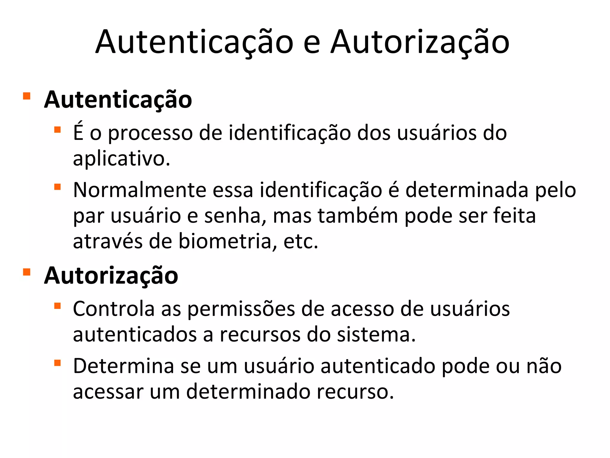 Autenticação e Autorização

Autenticação

É o processo de identificação dos usuários do
aplicativo.

Normalmente essa identificação é determinada pelo
par usuário e senha, mas também pode ser feita
através de biometria, etc.

Autorização

Controla as permissões de acesso de usuários
autenticados a recursos do sistema.

Determina se um usuário autenticado pode ou não
acessar um determinado recurso.
 