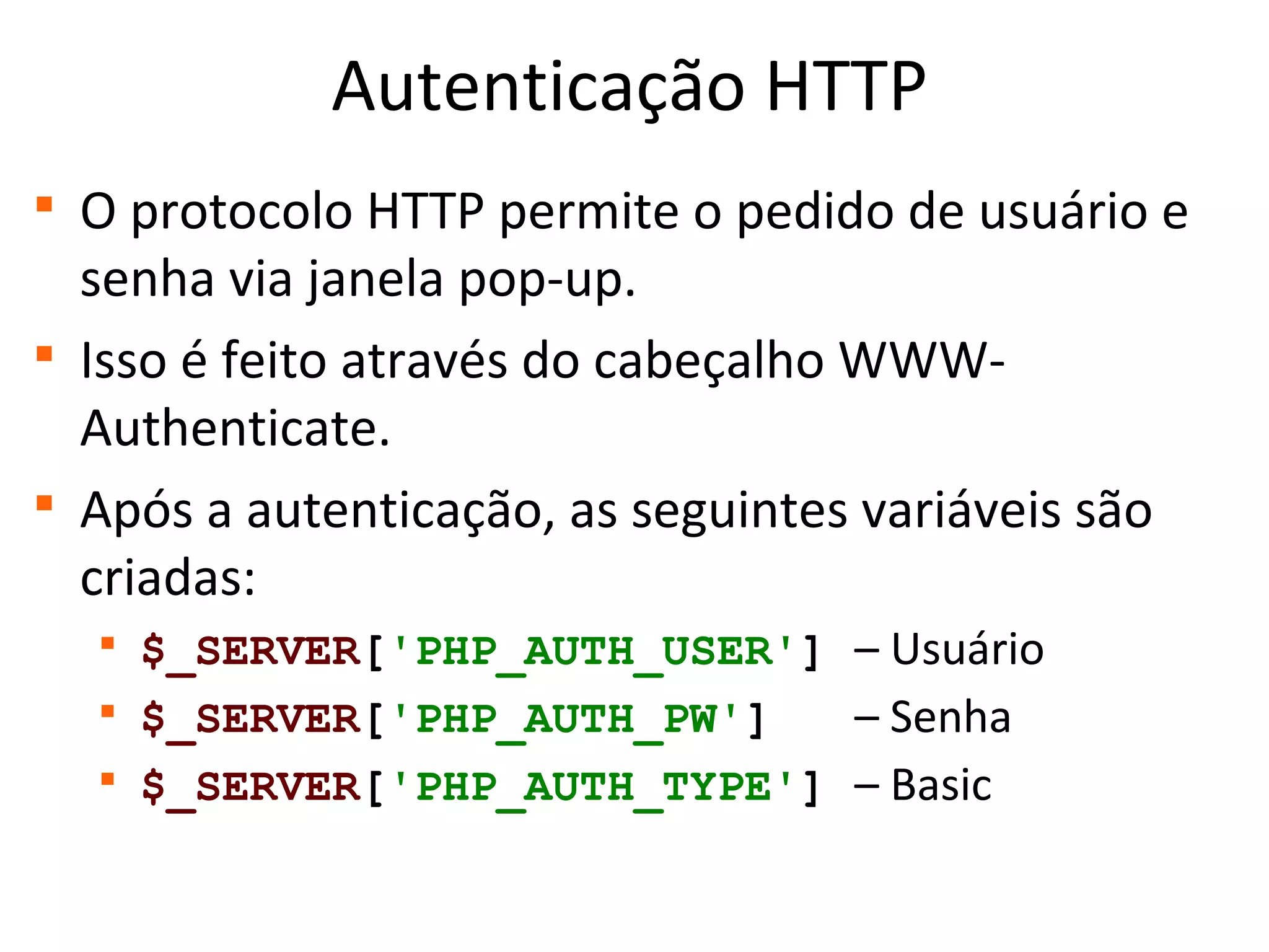 Autenticação HTTP

O protocolo HTTP permite o pedido de usuário e
senha via janela pop-up.

Isso é feito através do cabeçalho WWW-
Authenticate.

Após a autenticação, as seguintes variáveis são
criadas:

$_SERVER['PHP_AUTH_USER'] – Usuário

$_SERVER['PHP_AUTH_PW'] – Senha

$_SERVER['PHP_AUTH_TYPE'] – Basic
 