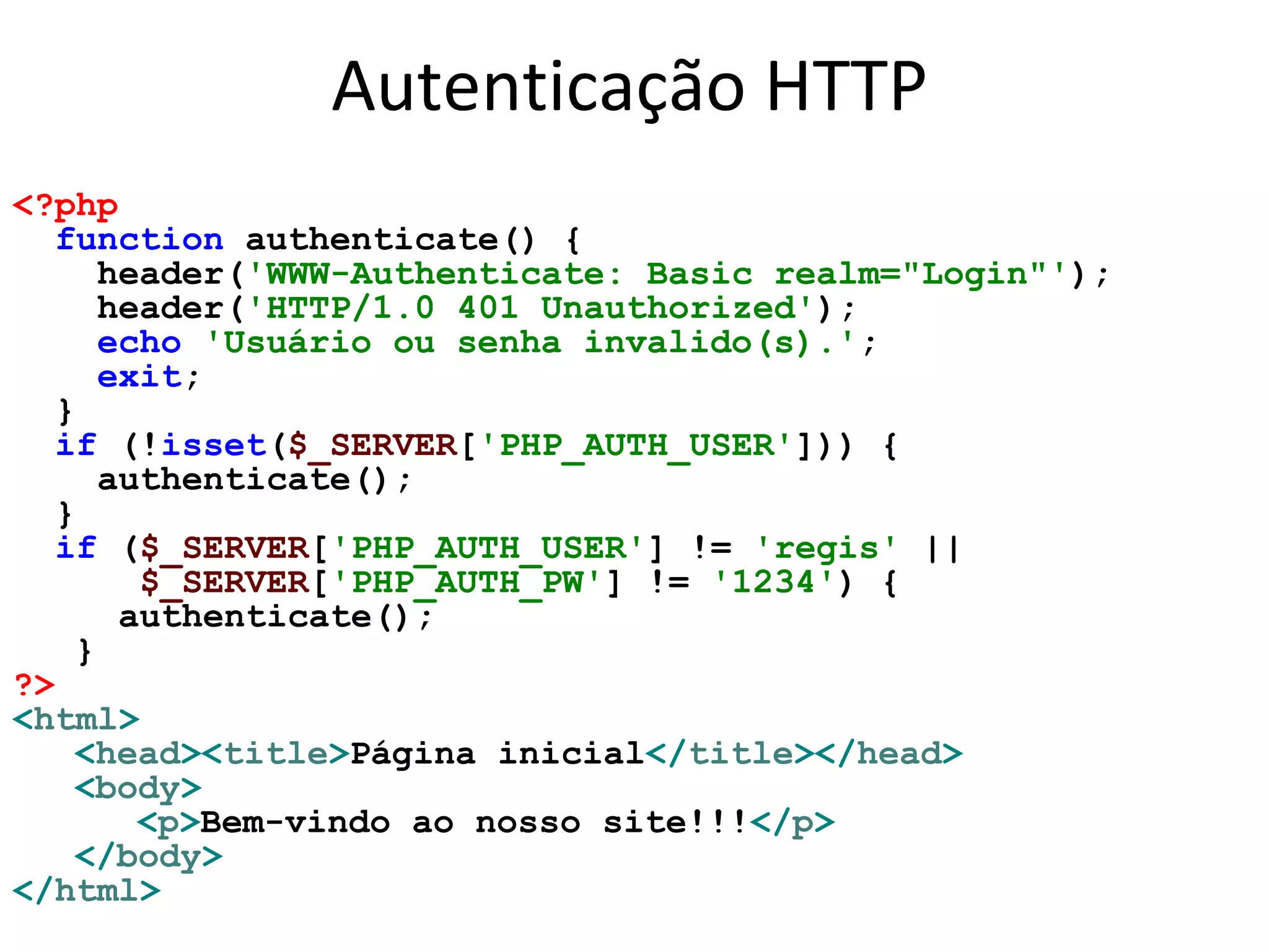 Autenticação HTTP
<?php
function authenticate() {
header('WWW-Authenticate: Basic realm="Login"');
header('HTTP/1.0 401 Unauthorized');
echo 'Usuário ou senha invalido(s).';
exit;
}
if (!isset($_SERVER['PHP_AUTH_USER'])) {
authenticate();
}
if ($_SERVER['PHP_AUTH_USER'] != 'regis' ||
$_SERVER['PHP_AUTH_PW'] != '1234') {
authenticate();
}
?>
<html>
<head><title>Página inicial</title></head>
<body>
<p>Bem-vindo ao nosso site!!!</p>
</body>
</html>
 