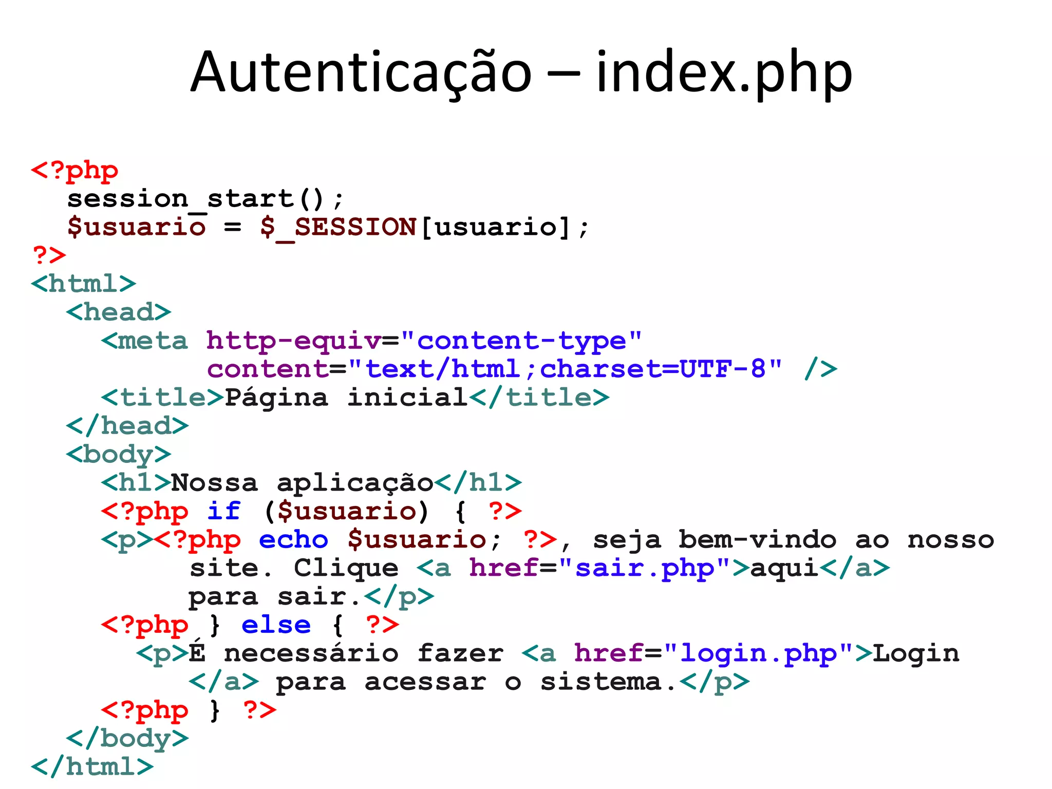 Autenticação – index.php
<?php
session_start();
$usuario = $_SESSION[usuario];
?>
<html>
<head>
<meta http-equiv="content-type"
content="text/html;charset=UTF-8" />
<title>Página inicial</title>
</head>
<body>
<h1>Nossa aplicação</h1>
<?php if ($usuario) { ?>
<p><?php echo $usuario; ?>, seja bem-vindo ao nosso
site. Clique <a href="sair.php">aqui</a>
para sair.</p>
<?php } else { ?>
<p>É necessário fazer <a href="login.php">Login
</a> para acessar o sistema.</p>
<?php } ?>
</body>
</html>
 