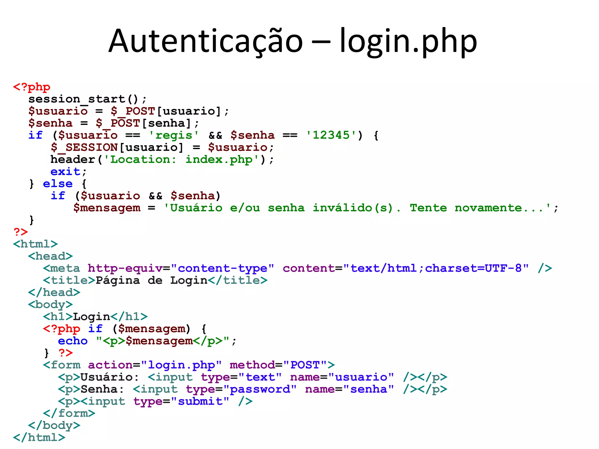 Autenticação – login.php
<?php
session_start();
$usuario = $_POST[usuario];
$senha = $_POST[senha];
if ($usuario == 'regis' && $senha == '12345') {
$_SESSION[usuario] = $usuario;
header('Location: index.php');
exit;
} else {
if ($usuario && $senha)
$mensagem = 'Usuário e/ou senha inválido(s). Tente novamente...';
}
?>
<html>
<head>
<meta http-equiv="content-type" content="text/html;charset=UTF-8" />
<title>Página de Login</title>
</head>
<body>
<h1>Login</h1>
<?php if ($mensagem) {
echo "<p>$mensagem</p>";
} ?>
<form action="login.php" method="POST">
<p>Usuário: <input type="text" name="usuario" /></p>
<p>Senha: <input type="password" name="senha" /></p>
<p><input type="submit" />
</form>
</body>
</html>
 