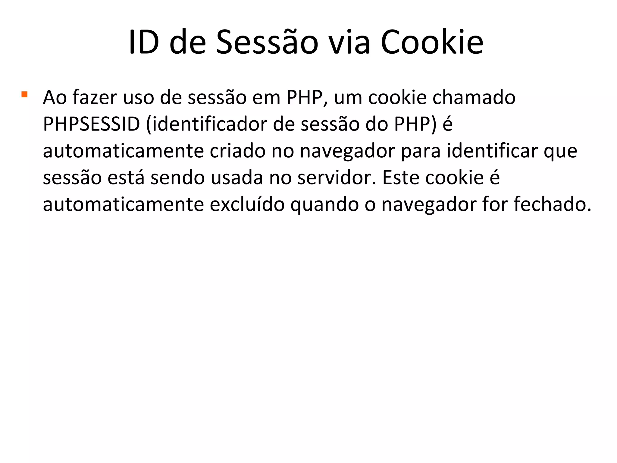 ID de Sessão via Cookie

Ao fazer uso de sessão em PHP, um cookie chamado
PHPSESSID (identificador de sessão do PHP) é
automaticamente criado no navegador para identificar que
sessão está sendo usada no servidor. Este cookie é
automaticamente excluído quando o navegador for fechado.
 
