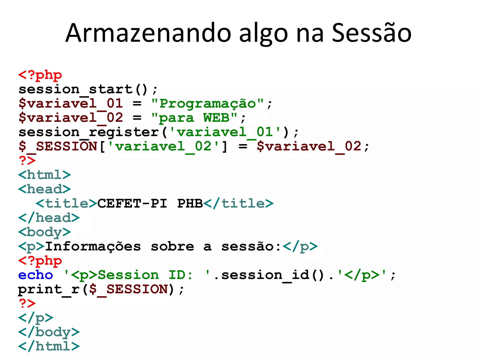Armazenando algo na Sessão
<?php
session_start();
$variavel_01 = "Programação";
$variavel_02 = "para WEB";
session_register('variavel_01');
$_SESSION['variavel_02'] = $variavel_02;
?>
<html>
<head>
<title>CEFET-PI PHB</title>
</head>
<body>
<p>Informações sobre a sessão:</p>
<?php
echo '<p>Session ID: '.session_id().'</p>';
print_r($_SESSION);
?>
</p>
</body>
</html>
 