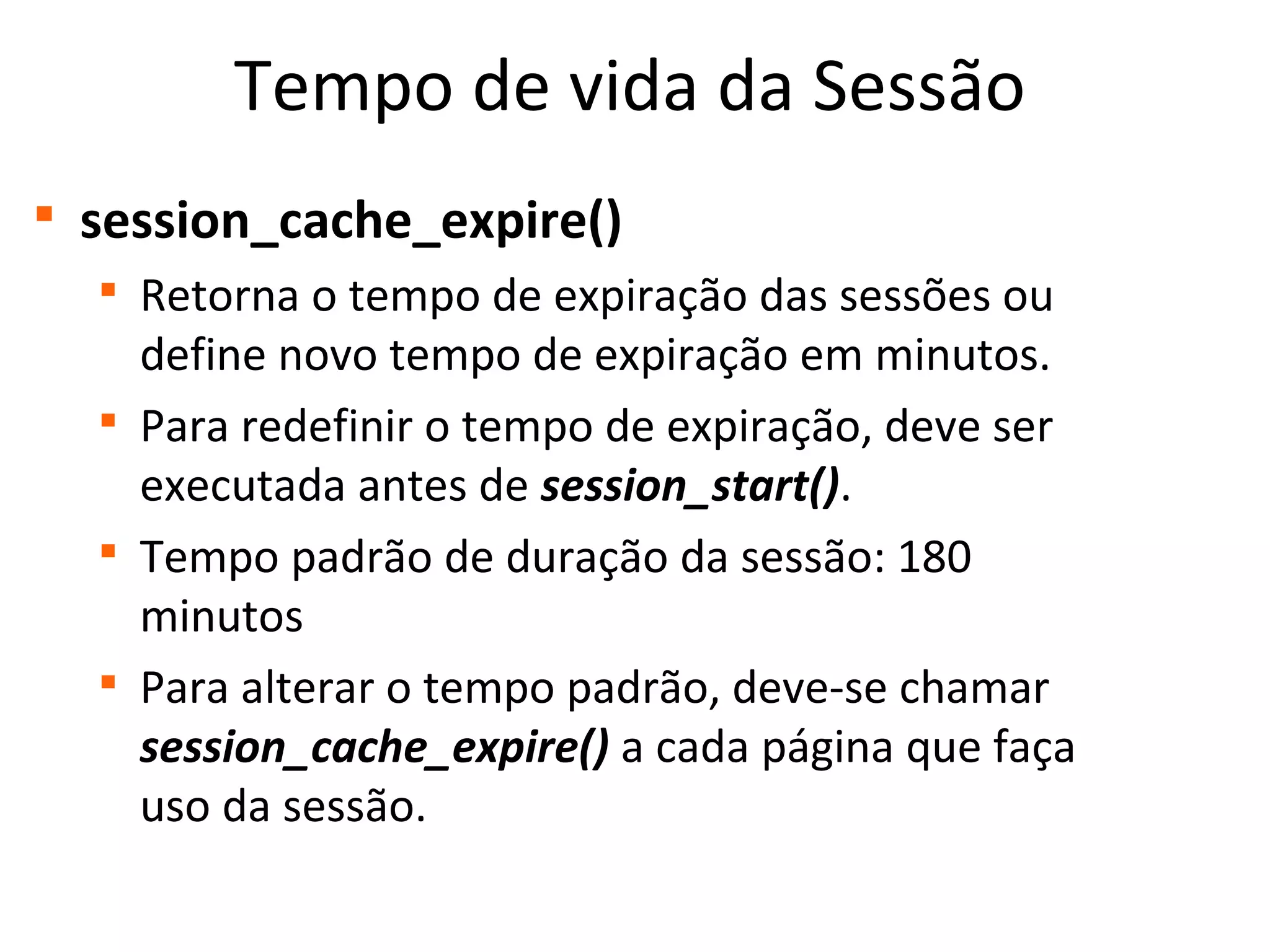 Tempo de vida da Sessão

session_cache_expire()

Retorna o tempo de expiração das sessões ou
define novo tempo de expiração em minutos.

Para redefinir o tempo de expiração, deve ser
executada antes de session_start().

Tempo padrão de duração da sessão: 180
minutos

Para alterar o tempo padrão, deve-se chamar
session_cache_expire() a cada página que faça
uso da sessão.
 