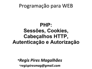 Programação para WEB
•Regis Pires Magalhães
•regispiresmag@gmail.com
PHP:
Sessões, Cookies,
Cabeçalhos HTTP,
Autenticação e Autorização
 