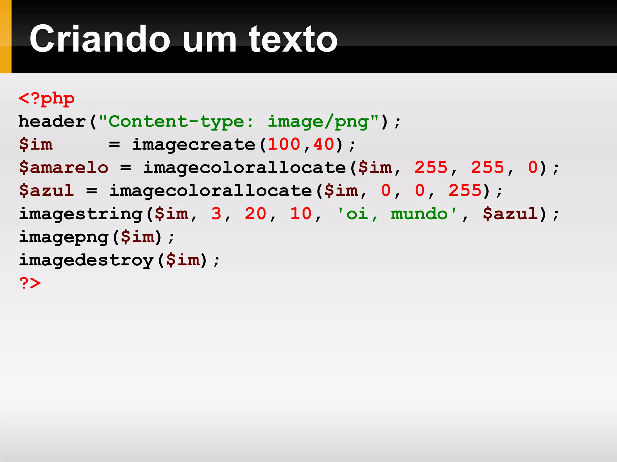 Criando um texto
<?php
header("Content-type: image/png");
$im = imagecreate(100,40);
$amarelo = imagecolorallocate($im, 255, 255, 0);
$azul = imagecolorallocate($im, 0, 0, 255);
imagestring($im, 3, 20, 10, 'oi, mundo', $azul);
imagepng($im);
imagedestroy($im);
?>
 