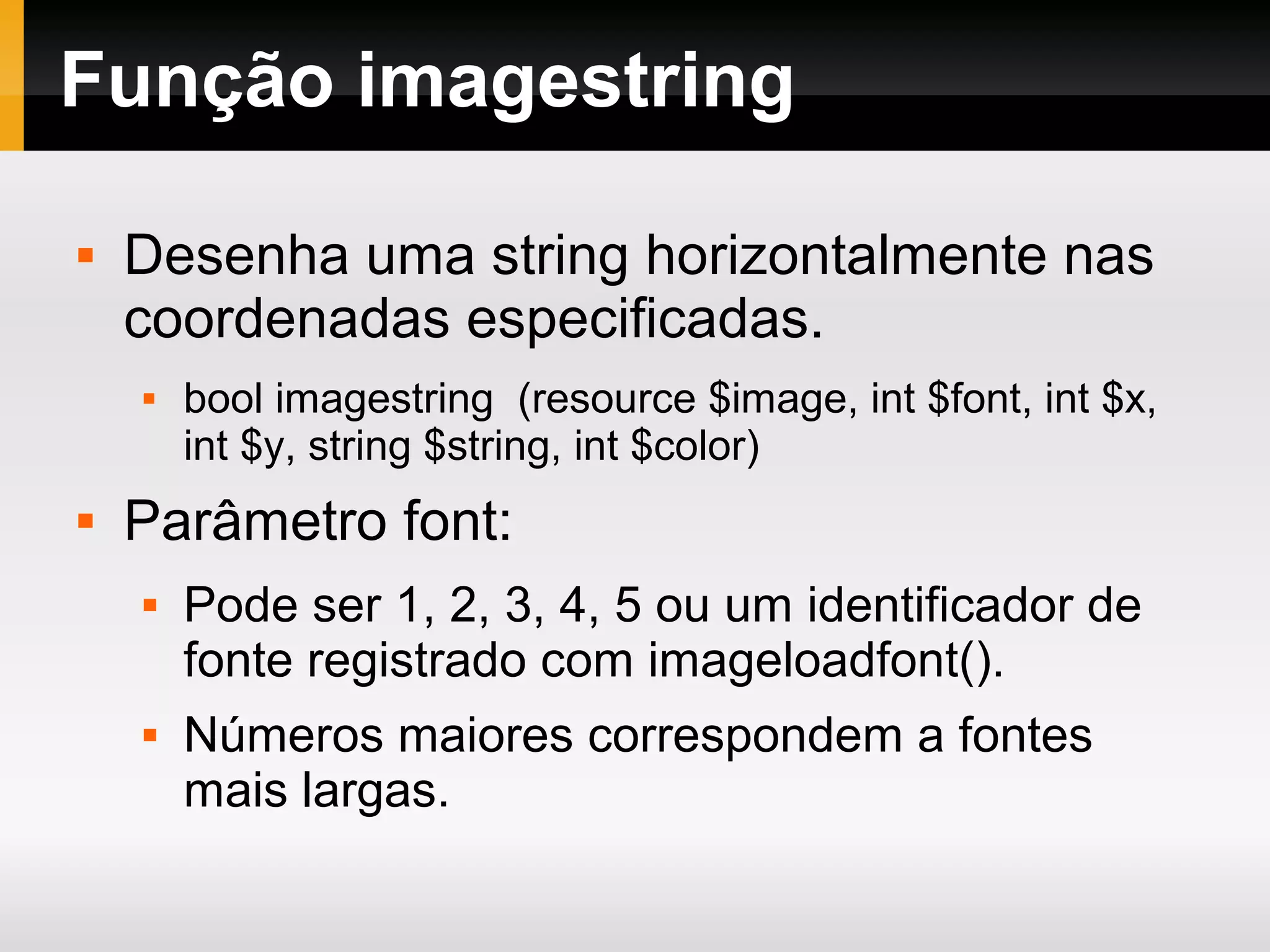 Função imagestring
 Desenha uma string horizontalmente nas
coordenadas especificadas.
 bool imagestring (resource $image, int $font, int $x,
int $y, string $string, int $color)
 Parâmetro font:
 Pode ser 1, 2, 3, 4, 5 ou um identificador de
fonte registrado com imageloadfont().
 Números maiores correspondem a fontes
mais largas.
 